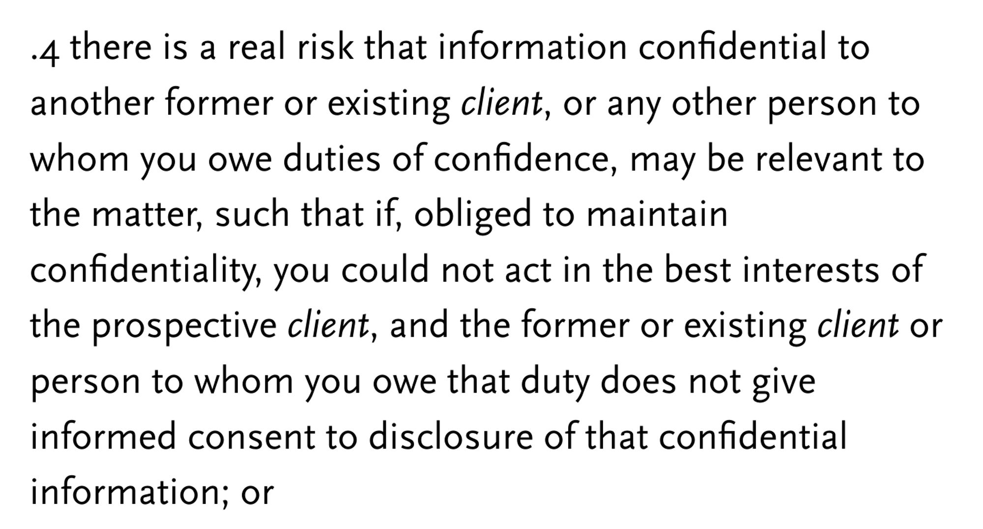 .4 there is a real risk that information confidential to another former or existing client, or any other person to whom you owe duties of confidence, may be relevant to the matter, such that if, obliged to maintain confidentiality, you could not act in the best interests of the prospective client, and the former or existing client or person to whom you owe that duty does not give informed consent to disclosure of that confidential information; or