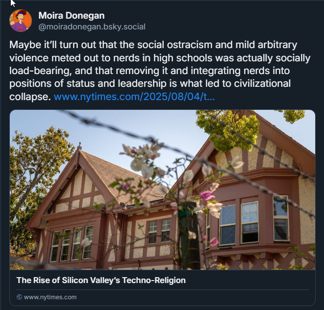 post from Moira Donegan with a link to a NYTimes story headlined "the Rose of Silicon Valley's Techno-Religion." She says "Maybe it’ll turn out that the social ostracism and mild arbitrary violence meted out to nerds in high schools was actually socially load-bearing, and that removing it and integrating nerds into positions of status and leadership is what led to civilizational collapse."