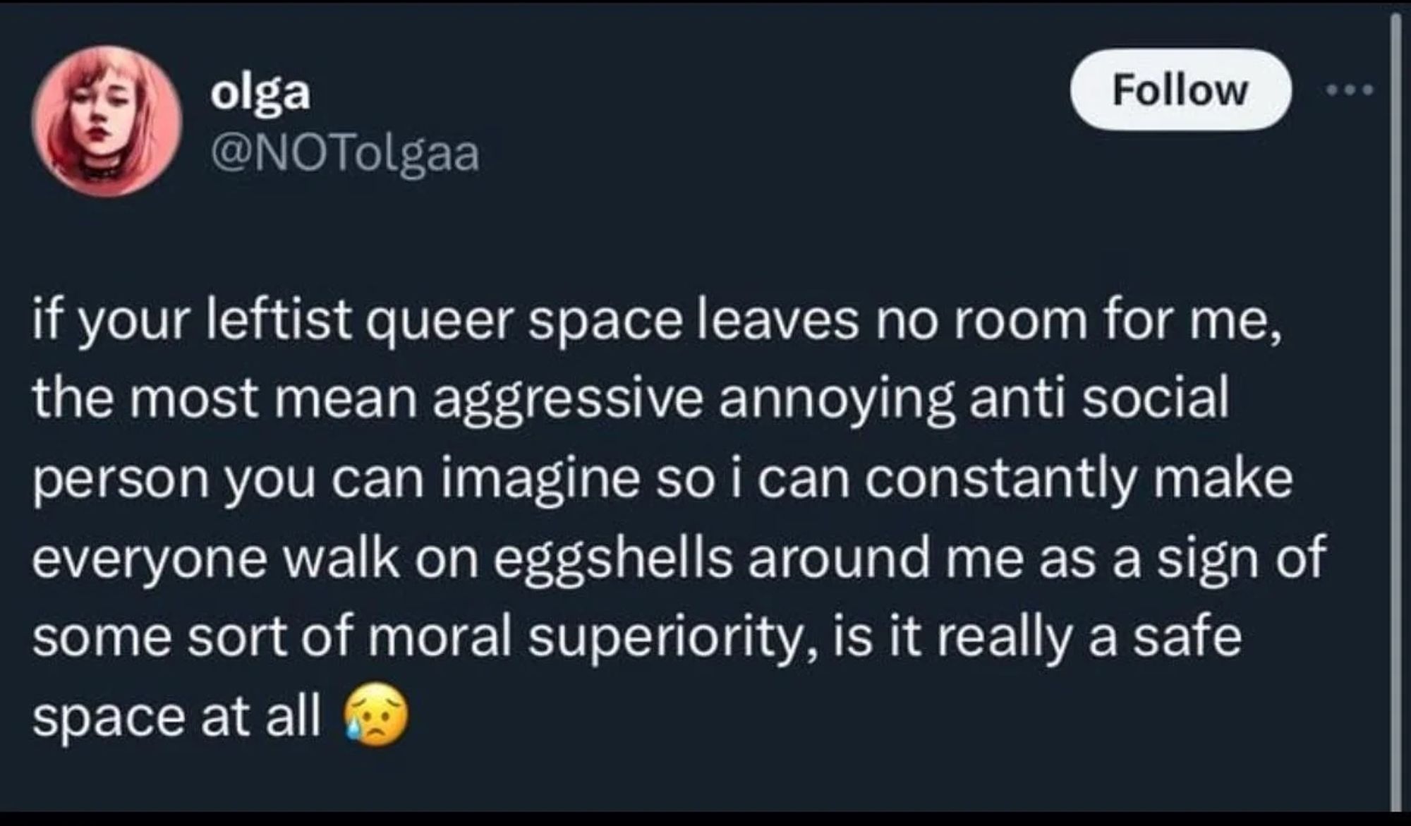 if your leftist queer space leaves no room for me, the most mean aggressive annoying anti social person you can imagine so i can constantly make everyone walk on eggshells around me as a sign of some sort of moral superiority, is it really a safe space at all