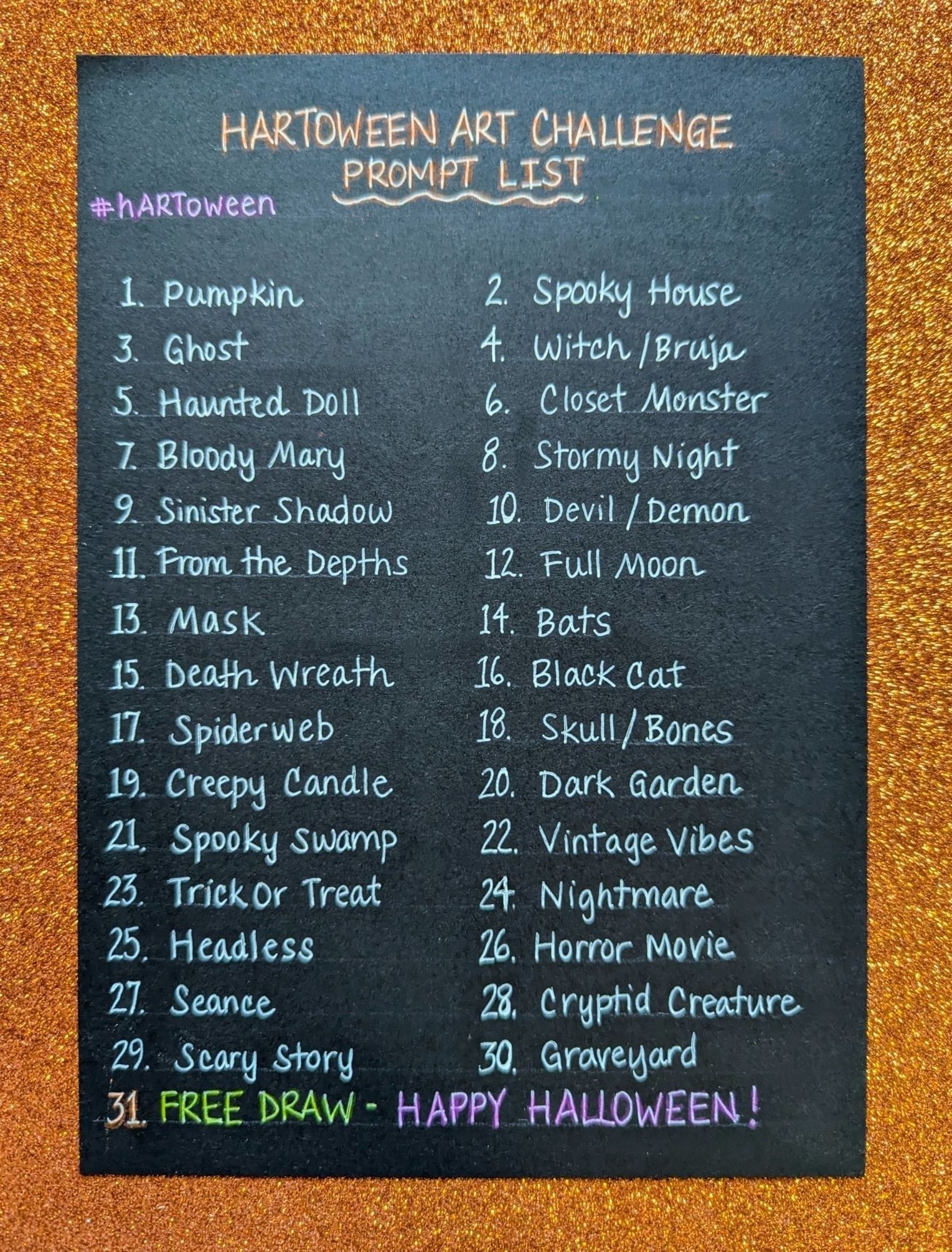 1 pumpkin
2 spooky house
3 ghost
4 witch/bruja
5 haunted doll
6 closet monster
7 bloody mary
8 stormy night
9 sinister shadow
10 devil/demon
11 from the depths
12 full moon
13 mask
14 bats
15 death wreath
16 black cat
17 spiderweb
18 skull/bones
19 creepy candle
20 dark garden
21 spooky swamp
22 vintage vibes
23 trick or treat
24 nightmare
25 Headless
26 horror movie
27 seance
28 cryptid creature
29 scary story
30 graveyard
31 free draw happy Halloween!