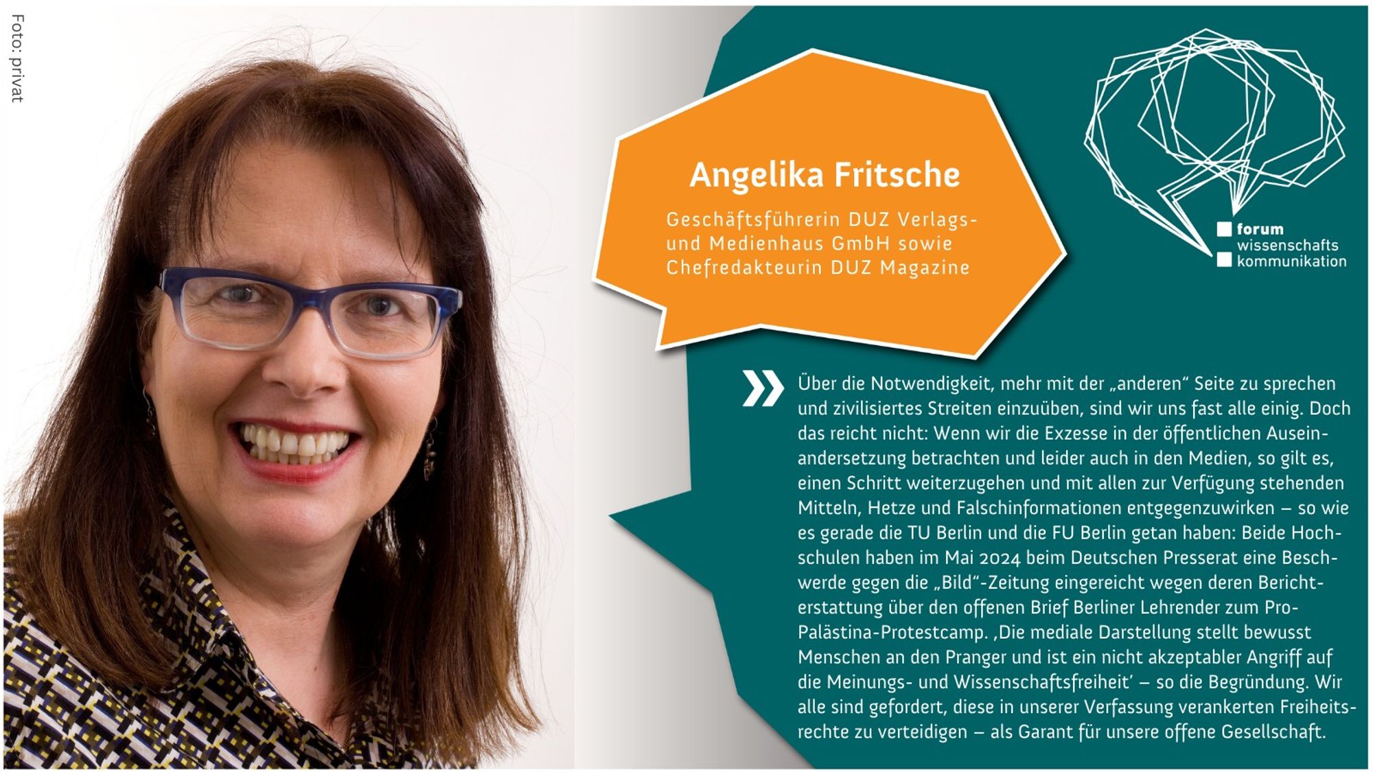 Portrait von Angelika Fritsche, Geschäftsführerin der DUZ Verlags- und Medienhaus GmbH sowie Chefredakteurin des DUZ Magazins. Sie trägt eine Brille und lächelt. Daneben steht folgendes Zitat von ihr: "Über die Notwendigkeit, mehr mit der 'anderen' Seite zu sprechen und zivilisiertes Streiten einzuüben, sind wir uns fast alle einig. Doch das reicht nicht: Wenn wir die Exzesse in der öffentlichen Auseinandersetzung betrachten und leider auch in den Medien, so gilt es, einen Schritt weiterzugehen und mit allen zur Verfügung stehenden Mitteln, Hetze und Falschinformationen entgegenzuwirken – so wie es gerade die TU Berlin und die FU Berlin getan haben: Beide Hochschulen haben im Mai 2024 beim Deutschen Presserat eine Beschwerde gegen die 'Bild'-Zeitung eingereicht wegen deren Berichterstattung über den offenen Brief Berliner Lehrender zum Pro-Palästina-Protestcamp. 'Die mediale Darstellung stellt bewusst Menschen an den Pranger und ist ein nicht akzeptabler Angriff auf die Meinungs- und W