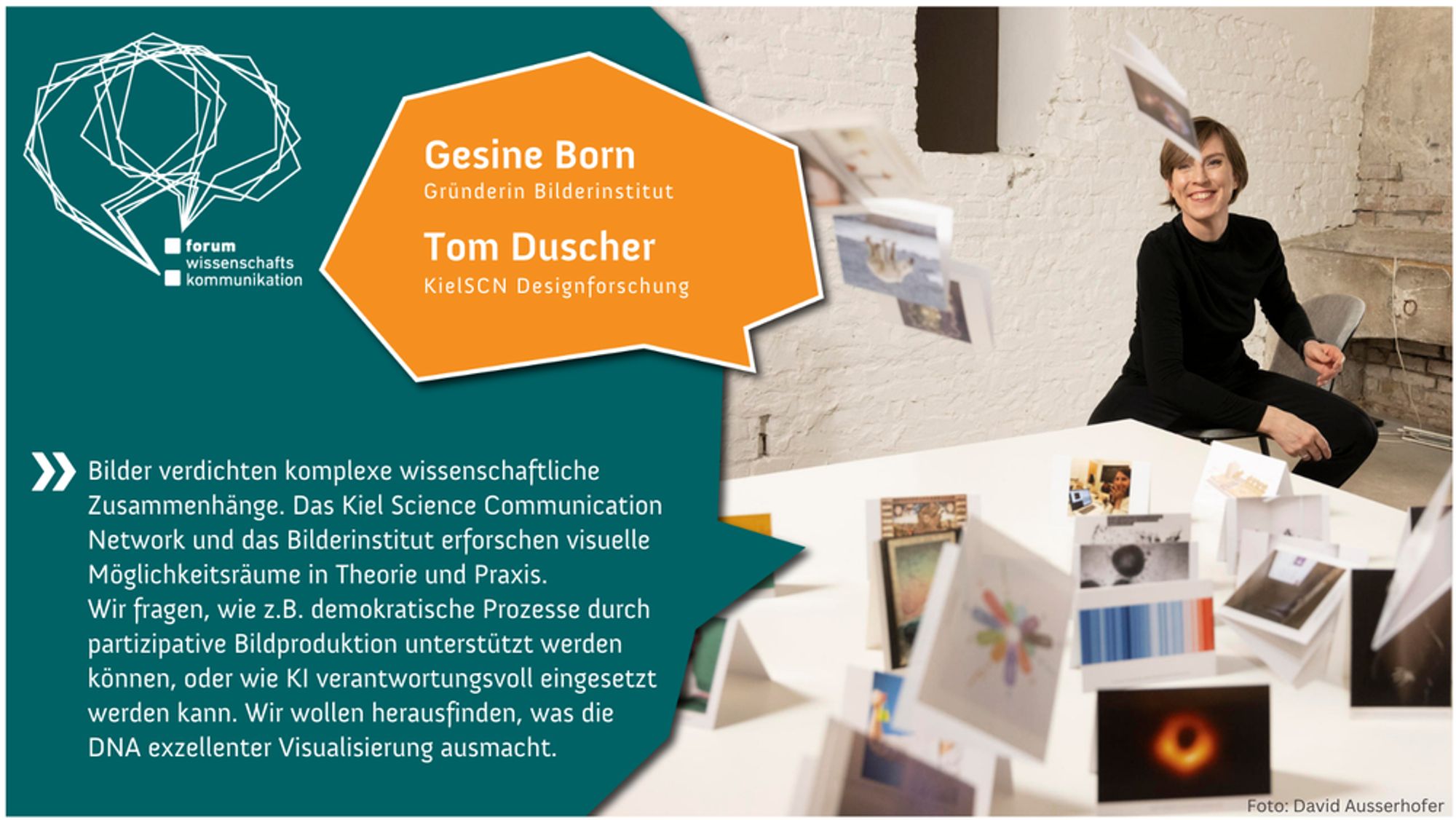 Eine Frau mit kurzen braunen Haaren sitzt in einem Raum mit einer weiß gestrichenen Backsteinwand. Vor ihr auf einem Tisch liegen verschiedene Bilder. Text auf der Grafik: Gesine Born, Gründerin des Bilderinstituts, und Tom Duscher, KielSCN Designforschung. Zitat: „Bilder verdichten komplexe wissenschaftliche Zusammenhänge. Das Kiel Science Communication Network und das Bilderinstitut erforschen visuelle Möglichkeitsräume in Theorie und Praxis. Wir fragen, wie z.B. demokratische Prozesse durch partizipative Bildproduktion unterstützt werden können, oder wie KI verantwortlich eingesetzt werden kann. Wir wollen herausfinden, was die DNA exzellenter Visualisierung ausmacht.“