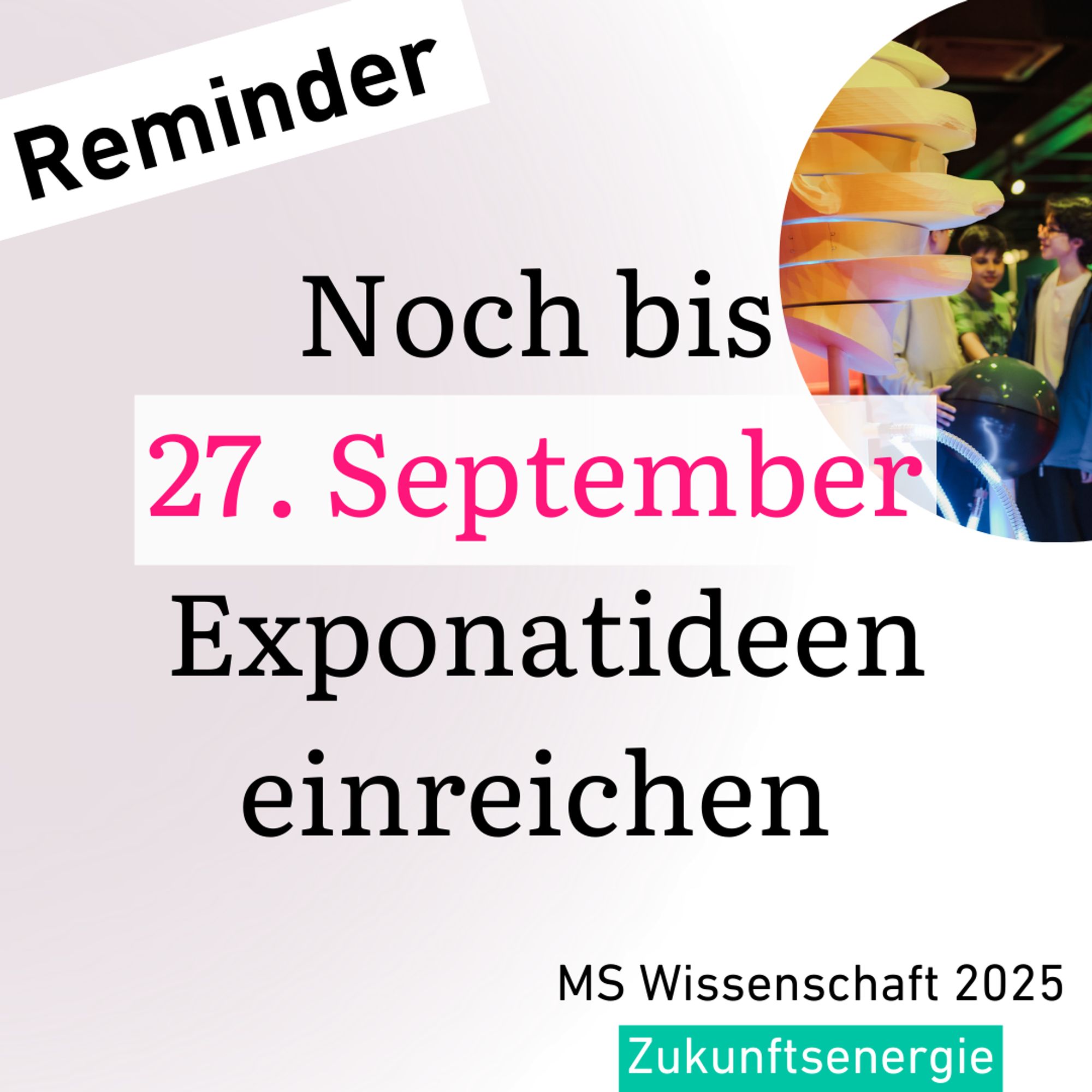 Grafik mit der Überschrift 'Reminder' und dem Text 'Noch bis 27. September Exponatideen einreichen' in großen, schwarzen und pinken Buchstaben. Im unteren rechten Bereich des Bildes befindet sich ein Foto von jungen Menschen, die ein wissenschaftliches Exponat betrachten. Unten steht 'MS Wissenschaft 2025' und 'Zukunftsenergie'.