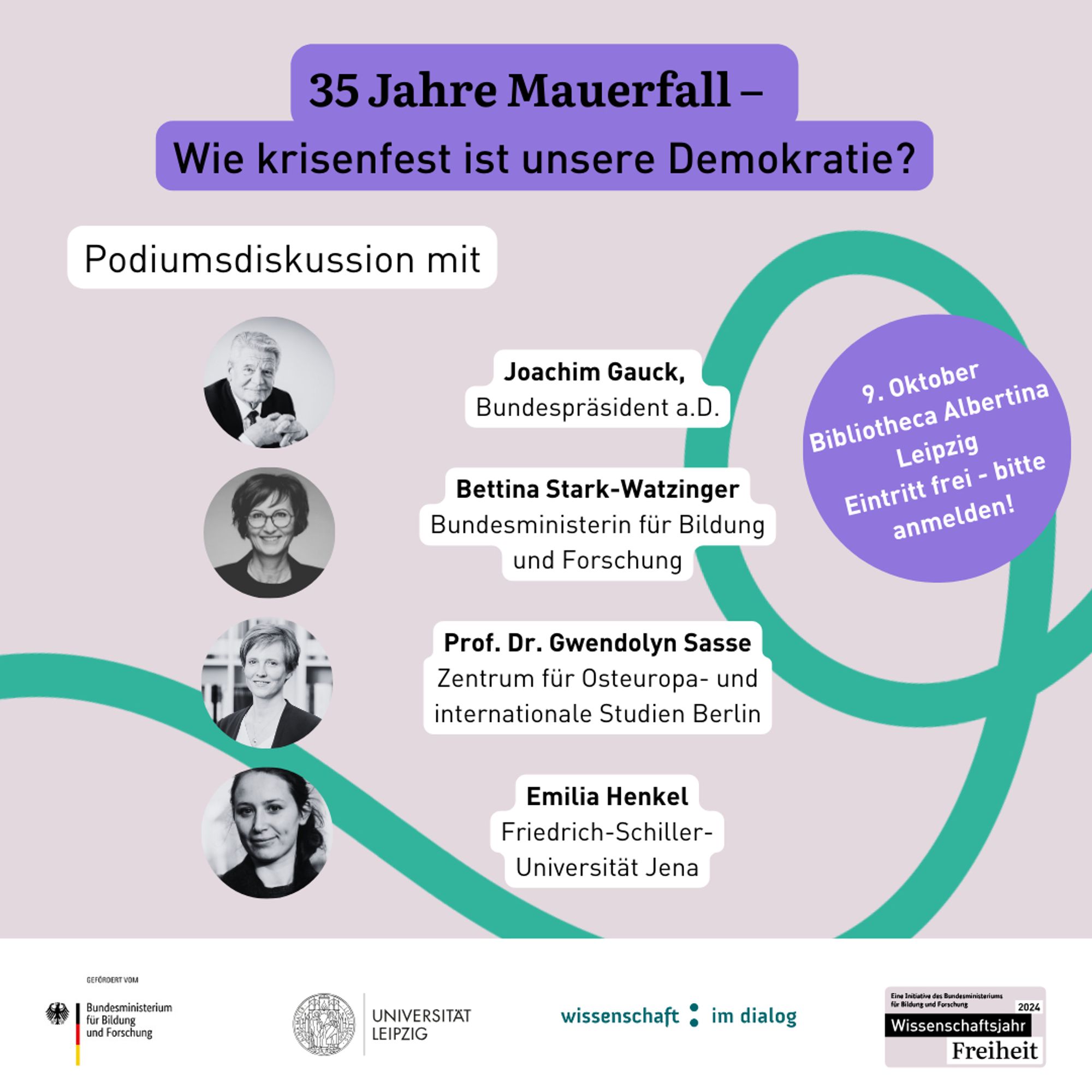 Eine Grafik. Rosafarbener Hintergrund, drauf eine grüne geschwungene Linie. In der Überschrift steht in schwarzer Schrift auf lila Hintergrund: 35 Jahre Mauerfall - Wie krisenfest ist unsere Demokratie? Darunter in schwarzer Schrift auf weißem Hintergrund: Podiumsdiskussion mit... Joachim Gauck, Bundespräsident a.D., Bettina Stark-Watzinger, Bundesministerin für Bildung und Forschung, Prof. Dr. Gwendolyn Sasse, Zentrum für Osteuropa- und internationale Studien Berlin, Emilia Henkel, Friedrich-Schiller-Universität Jena. Neben den Namen sind jeweils kleine Portraits der Personen in schwarz-weiß zu sehen. Rechts neben den Namen steht in einem lilafarbenem Kreis: "9. Oktober, Bibliotheca Albertina Leipzig, Eintritt frei - bitte anmelden!" Ganz unten eine weiße Logoleiste mit den Logos vom Bundesministerium für Bildung und Forschung, der Uni Leipzig, Wissenschaft im Dialog und des Wissenschaftsjahres 2024 - Freiheit.