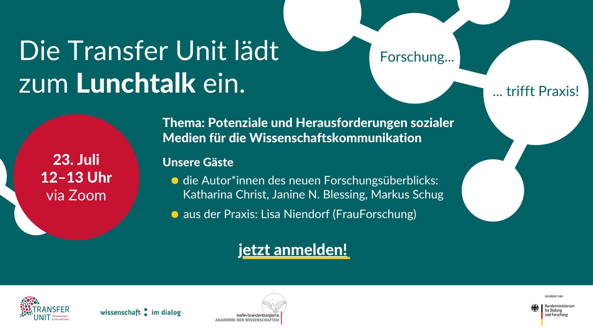 Einladungsbild zum Lunchtalk der Transfer Unit am 23. Juli von 12 bis 13 Uhr via Zoom. Das Thema lautet "Potenziale und Herausforderungen sozialer Medien für die Wissenschaftskommunikation". Zu Gast sind die Autor*innen des neuen Forschungsüberblicks: Katharina Christ, Janine N. Blessing und Markus Schug sowie aus der Praxis: Lisa Niendorf (FrauForschung). Auf dem Bild steht "Die Transfer Unit lädt zum Lunchtalk ein." und "jetzt anmelden!". Oben rechts im Bild sind kreisförmige Verbindungen mit den Worten "Forschung... trifft Praxis!". Die Logos von Transfer Unit, Wissenschaft im Dialog und der Berlin-Brandenburgischen Akademie der Wissenschaften sind unten auf dem Bild abgebildet. Unterstützt vom Bundesministerium für Bildung und Forschung.