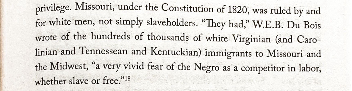 privilege. Missouri, under the Constitution of 1820, was ruled by and

for white men, not simply slaveholders. "They had," W.E.B. Du Bois

wrote of the hundreds of thousands of white Virginian (and Caro-

linian and Tennessean and Kentuckian) immigrants to Missouri and

the Midwest, "a very vivid fear of the Negro as a competitor in labor,
whether slave or free."18