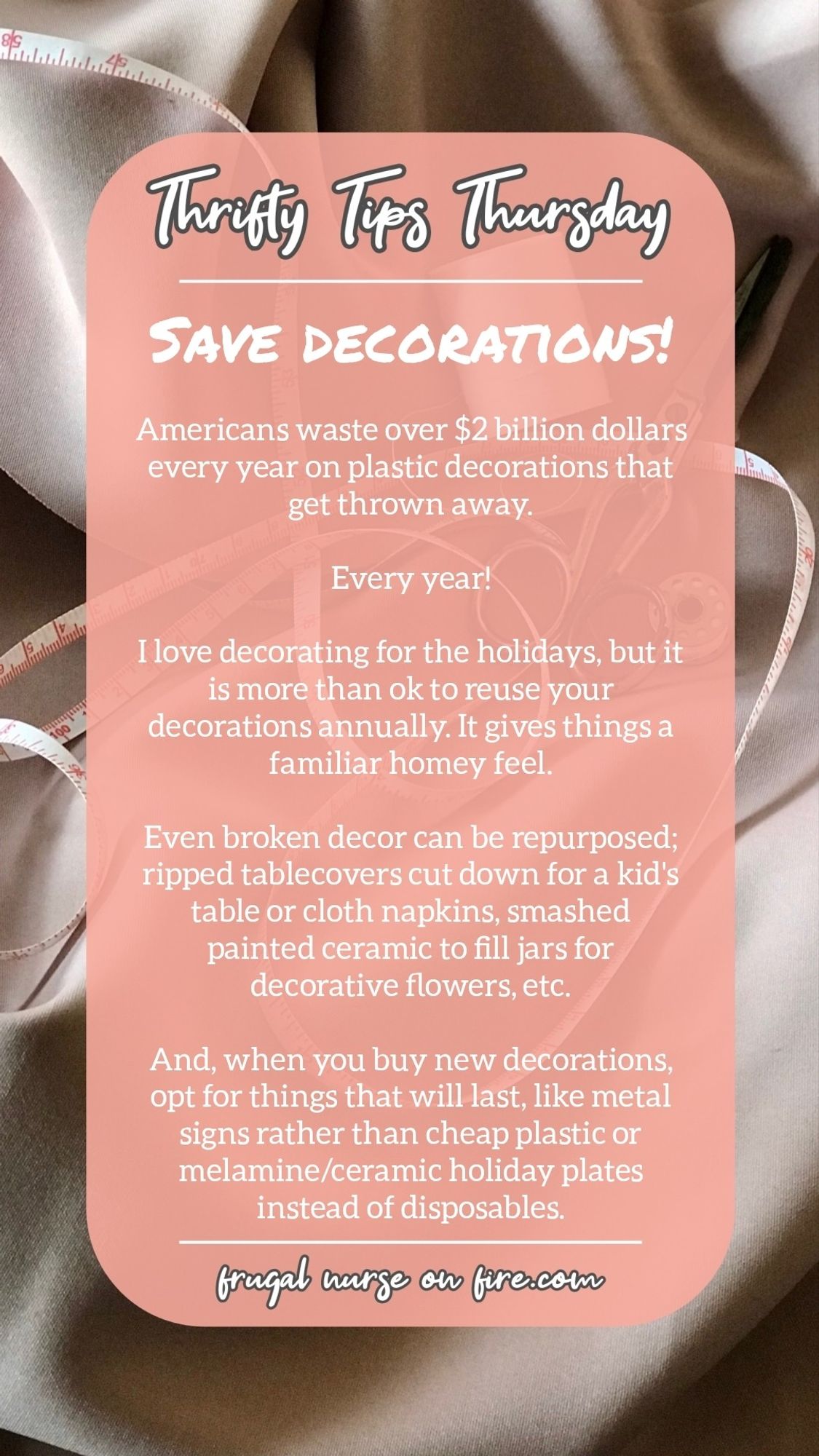 My Thrifty Tips Tuesday post, which reads: 

SAVE DECORATIONS! 

Americans waste over $2 billion dollars every year on plastic decorations tha get thrown away. 

Every year! 

I love decorating for the holidays, but it is more than ok to reuse your decorations annually. It gives things a familiar homey feel. 

Even broken decor can be repurposed; ripped tablecovers cut down for a kid's table or cloth napkins, smashed painted ceramic to fill jars for decorative flowers, etc. 

And, when you buy new decorations, opt for things that will last, like metal signs rather than cheap plastic or melamine/ceramic holiday plates instead of disposables.