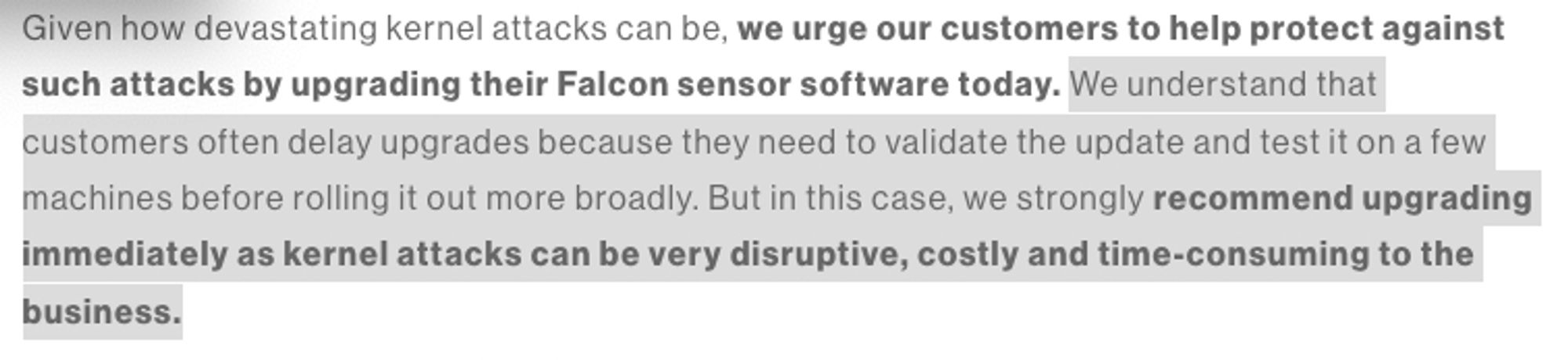 Given how devastating kernel attacks can be, we urge our customers to help protect against
such attacks by upgrading their Falcon sensor software today. We understand that
customers often delay upgrades because they need to validate the update and test it on a few
machines before rolling it out more broadly. But in this case, we strongly recommend upgrading
immediately as kernel attacks can be very disruptive, costly and time-consuming to the
business.