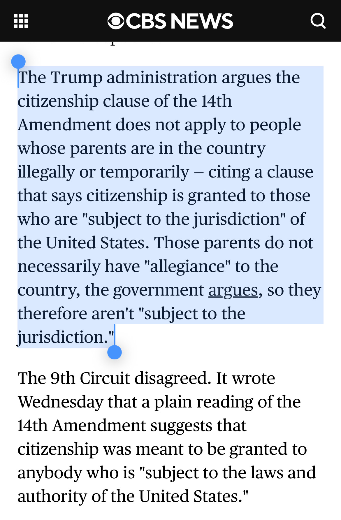 
The Trump administration argues the citizenship clause of the 14th
Amendment does not apply to people whose parents are in the country illegally or temporarily - citing a clause that says citizenship is granted to those who are "subject to the jurisdiction" of the United States. Those parents do not necessarily have "allegiance" to the country, the government argues, so they therefore aren't "subject to the jurisdiction."|
The 9th Circuit disagreed. It wrote Wednesday that a plain reading of the 14th Amendment suggests that citizenship was meant to be granted to anybody who is "subject to the laws and authority of the United States."