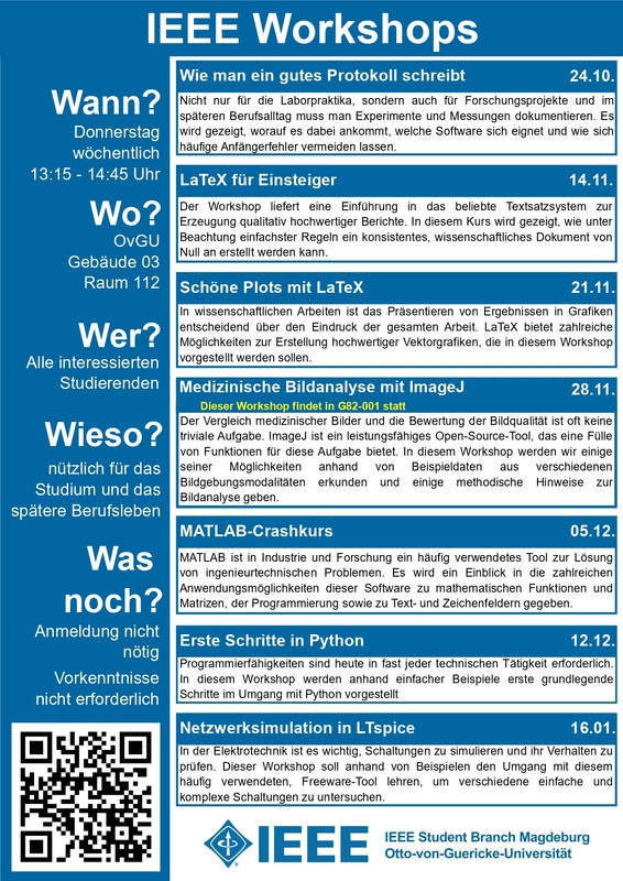 
IEEE Workshops WiSe 2024/2025

Donnerstag (wöchentlich) | 13:00 - 15:00 | G03-112
Wie man ein gutes Protokoll schreibt 	Mathias Magdowski 	24.10.2024
LaTeX für Einsteiger 	Hannes Schreiber 	14.11.2024
Schöne Plots in LaTeX 	Phillip Schulz 	21.11.2024
Medizinische Bildanalyse mit ImageJ 	Daniel Punzet 	28.11.2024
MATLAB-Crashkurs 	Christoph Sauer 	05.12.2024
Erste Schritte in Python 	Johann Graubner 	12.12.2024
Netzwerksimulation in LTspice 	Mathias Magdowski 	16.01.2025