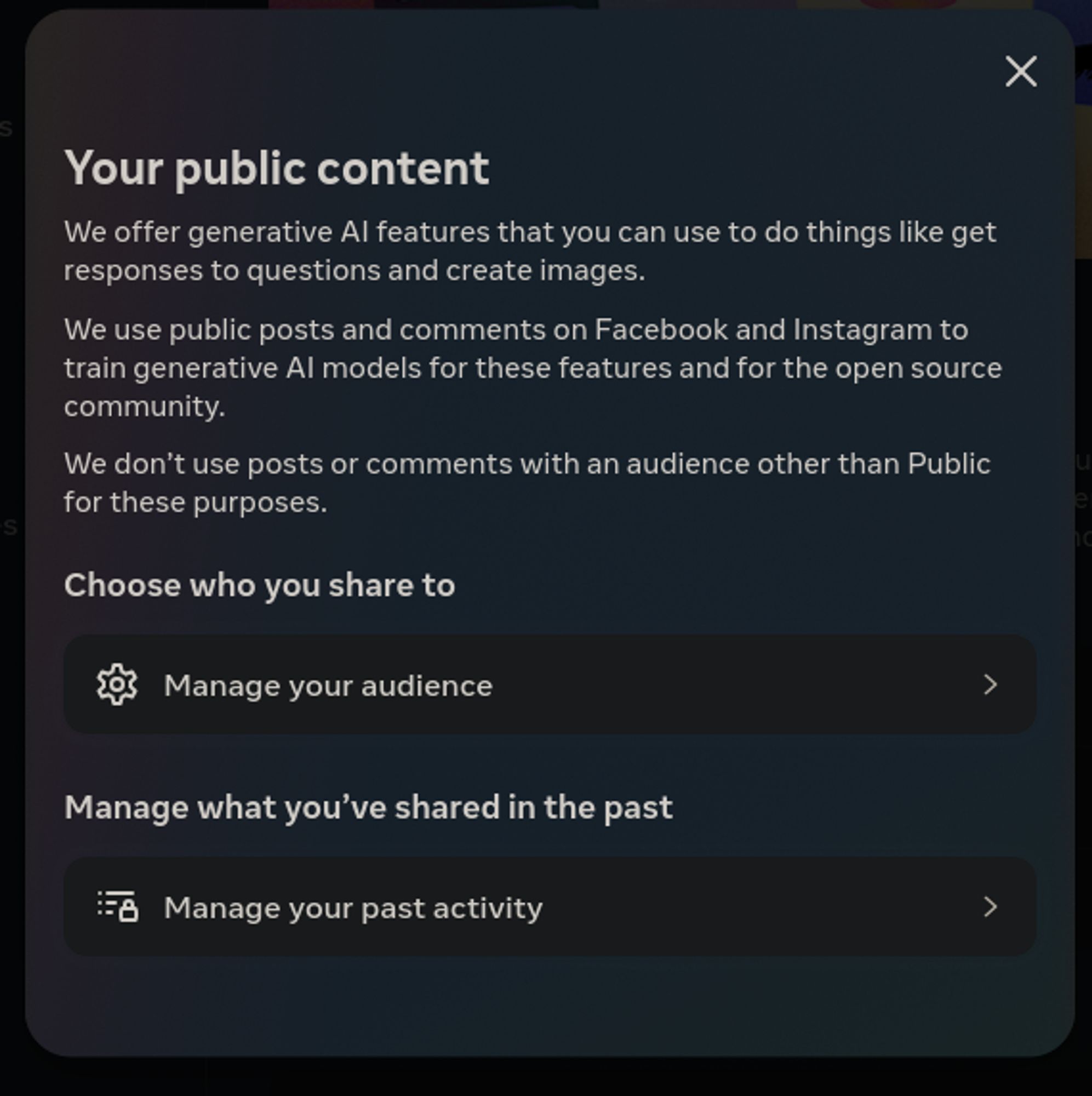 Popup on Meta's privacy center regarding generative AI training.

We offer generative AI features that you can use to do things like get responses to questions and create images.
We use public posts and comments on Facebook and Instagram to train generative AI models for these features and for the open source community.
We don’t use posts or comments with an audience other than Public for these purposes.