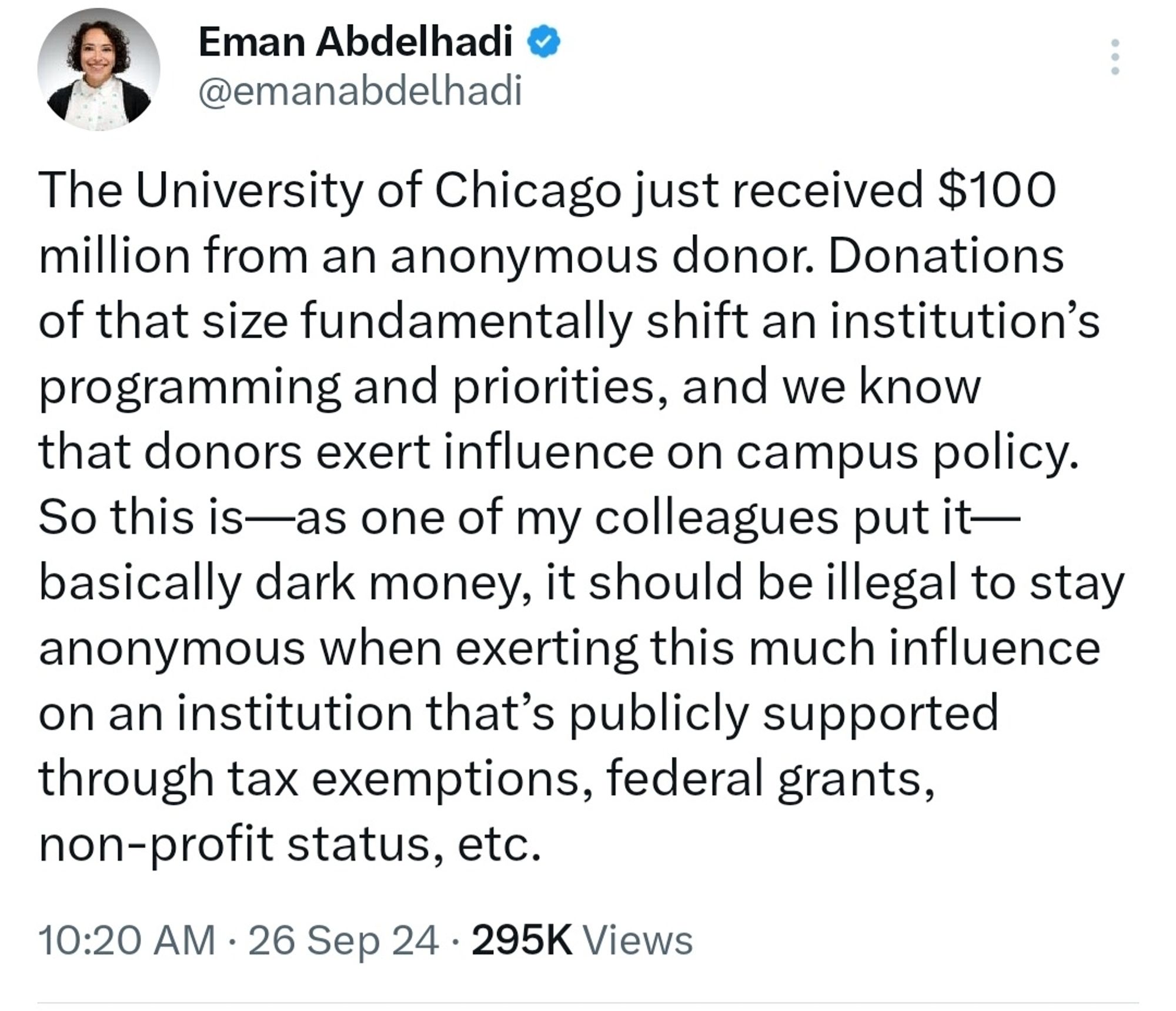 The University of Chicago just received $100 million from an anonymous donor. Donations of that size fundamentally shift an institution’s programming and priorities, and we know that donors exert influence on campus policy. So this is—as one of my colleagues put it—basically dark money, it should be illegal to stay anonymous when exerting this much influence on an institution that’s publicly supported through tax exemptions, federal grants, non-profit status, etc.