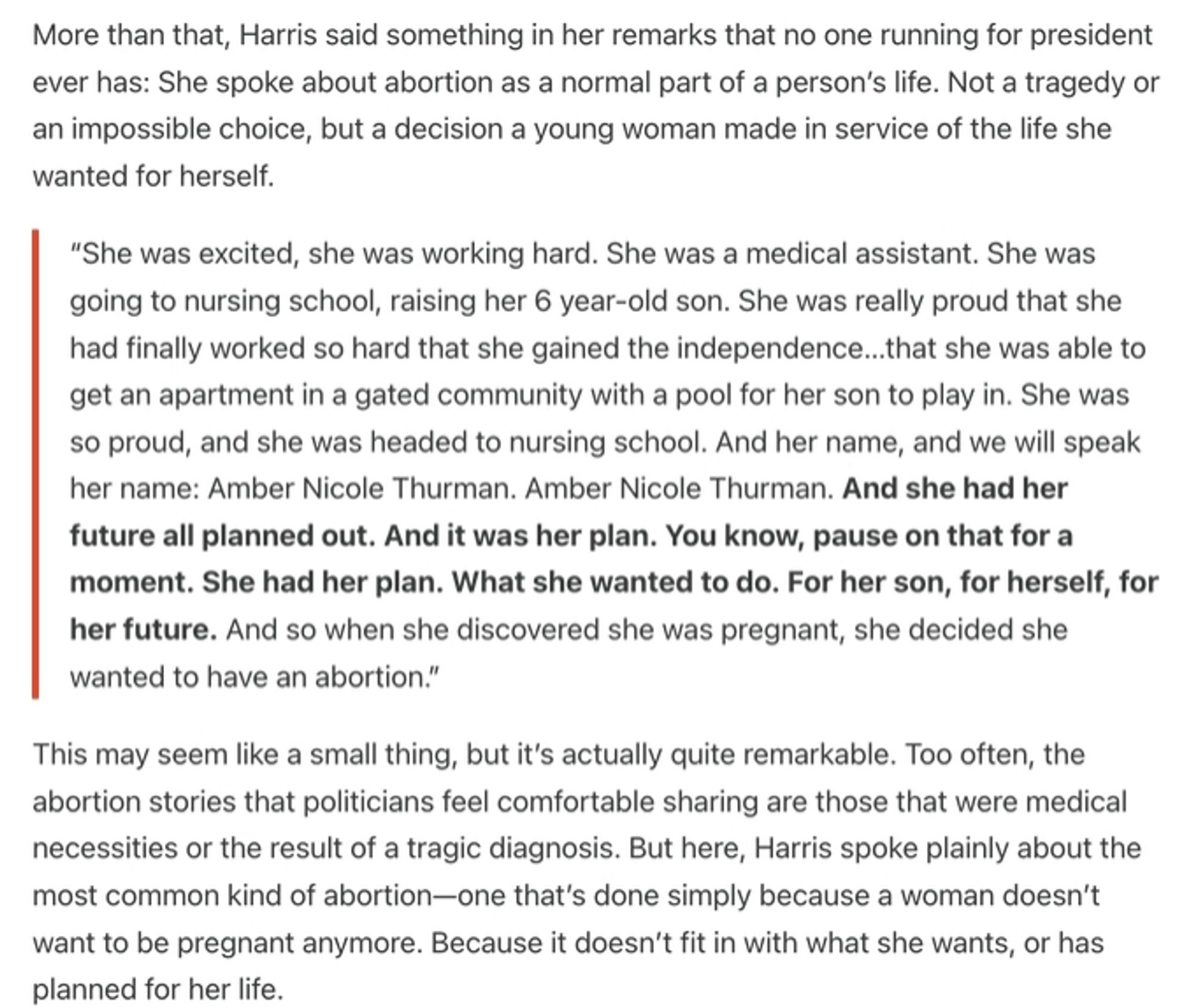 More than that, Harris said something in her remarks that no one running for president ever has: She spoke about abortion as a normal part of a person’s life. Not a tragedy or an impossible choice, but a decision a young woman made in service of the life she wanted for herself.

“She was excited, she was working hard. She was a medical assistant. She was going to nursing school, raising her 6 year-old son. She was really proud that she had finally worked so hard that she gained the independence…that she was able to get an apartment in a gated community with a pool for her son to play in. She was so proud, and she was headed to nursing school. And her name, and we will speak her name: Amber Nicole Thurman. And she had her future all planned out. And it was her plan. You know, pause on that for a moment. She had her plan. What she wanted to do. For her son, for herself, for her future. And so when she discovered she was pregnant, she decided she wanted to have an abortion."