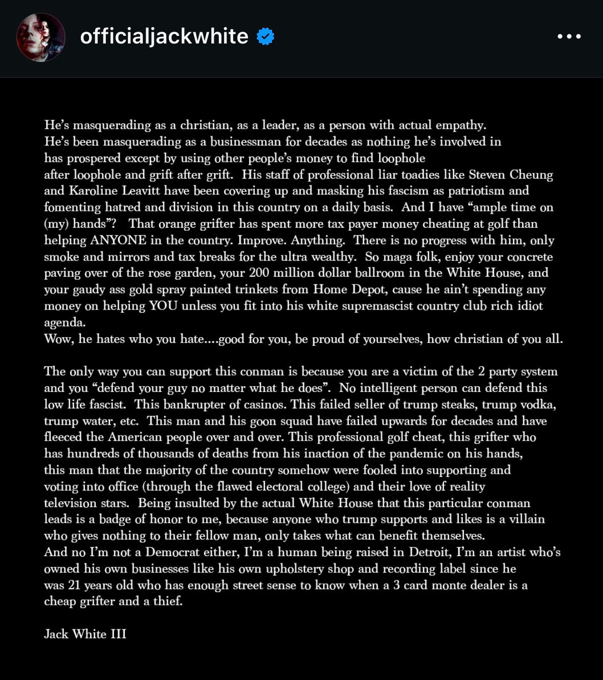 officialjackwhite
He's masquerading as a christian, as a leader, as a person with actual empathy.
He's been masquerading as a businessman for decades as nothing he's involved in
has prospered except by using other people's money to find loophole after loophole and grift after grift. His staff of professional liar toadies like Steven Cheung
and Karoline Leavitt have been covering up and masking his fascism as patriotism and
"ample time on
at golf than
helping ANYONE in the country. Improve. Anything. There
progress with him, only
smoke and mirrors and tax breaks for the ultra wealthy. So maga folk, enjoy your
concrete paving over of the rose garden, your 200 million dollar ballroom in the White House, and your gaudy ass gold spray painted trinkets from Home Depot, cause he ain't spending any
money agenda. on helping YOU unless you fit into his white supremascist country club rich idiot.
No intelligent person can defend this
low life fascist. This bankrupter of casinos. This failed seller of trump steaks, trump vodka,
trump water, etc. This man and his goon squad have failed upwards for decades and have
fleeced the American people over and over. This professional golf cheat, this grifter who
has hundreds of thousands of deaths from his inaction of the pandemic on his hands,
this man that the majority of the country somehow were fooled into supporting and
voting into office (through the flawed electoral college) and their love of reality
television stars. Being insulted by the actual White House that this particular conman
leads is a badge of honor to me, because anyone who trump supports and likes is a villain
who gives nothing to their fellow man, only takes what can benefit themselves.
And no I'm not a Democrat either, I'm a human being raised in Detroit, I'm an artist who's
owned his own businesses like his own upholstery shop and recording label since he
was 21 years old who has enough street sense to know when a 3 card monte dealer is a
cheap grifter and a thief.
