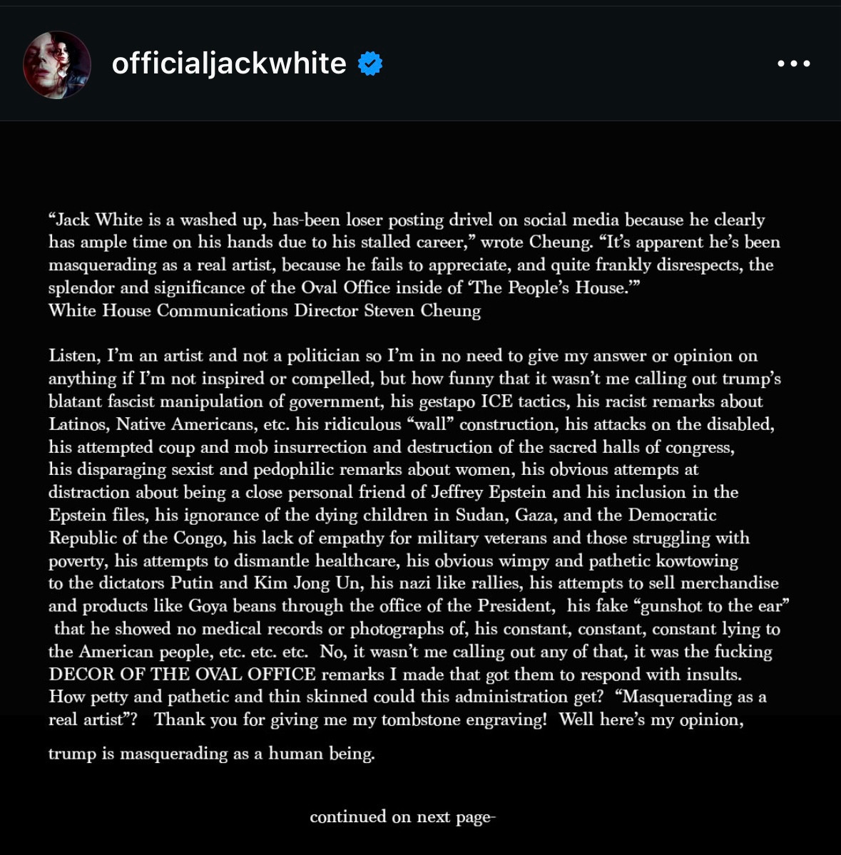 officialjackwhite
"Jack White is a washed up, has-been loser posting drivel on social media because he clearly has ample time on his hands due to his stalled career," wrote Cheung. "It's apparent he's been masquerading as a real artist, because he fails to appreciate, and quite frankly disrespects, the splendor and significance of the Oval Office inside of The People's House."--White House Communications Director Steven Cheung

Listen, I'm an artist and not a politician so I'm in no need to give my answer or opinion on
anything if I'm not inspired or compelled, but how funny that it wasn't me calling out trump's
blatant fascist manipulation of government, his gestapo ICE tactics, his racist remarks about
Latinos, Native Americans, etc. his ridiculous "wall" construction, his attacks on the disabled
his attempted coup and mob insurrection and destruction of the sacred halls of congress,
his disparaging sexist and pedophilic remarks about women, his obvious attempts at
distraction about being a close personal friend of Jeffrey Epstein and his inclusion in the
Epstein files, his ignorance of the dying children in Sudan, Gaza, and the Democratic
Republic of the Congo, his lack of empathy for military veterans and those struggling with
poverty, his attempts to dismantle healthcare, his obvious wimpy and pathetic kowtowing
to the dictators Putin and Kim Jong Un, his nazi like rallies, his attempts to sell merchandise
and products like Goya beans through the office of the President, his fake "gunshot to the ear"
that he showed no medical records or photographs of his constant, constant lying to the American people, etc. etc. No, it wasn't me calling out any of that, it was the fucking DECOR OF THE OVAL OFFICE remarks I made that got them to respond with insults.
How petty and pathetic and thin skinned could this administration get? Masquerading as a
real artist? Thank you for giving me my tombstone engraving! Well here's my opinion,
trump is masquerading as a human being.