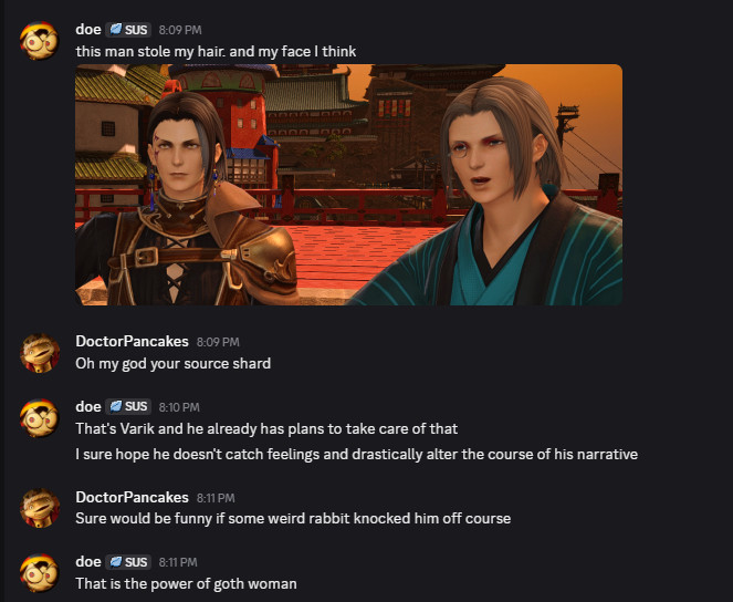 doe
 — 8:09 PM
this man stole my hair. and my face I think
Image: March next to another NPC that is using both his hair and his face type
DoctorPancakes — 8:09 PM
Oh my god your source shard
doe
 — 8:10 PM
That's Varik and he already has plans to take care of that
I sure hope he doesn't catch feelings and drastically alter the course of his narrative
DoctorPancakes — 8:11 PM
Sure would be funny if some weird rabbit knocked him off course
doe
 — 8:11 PM
That is the power of goth woman