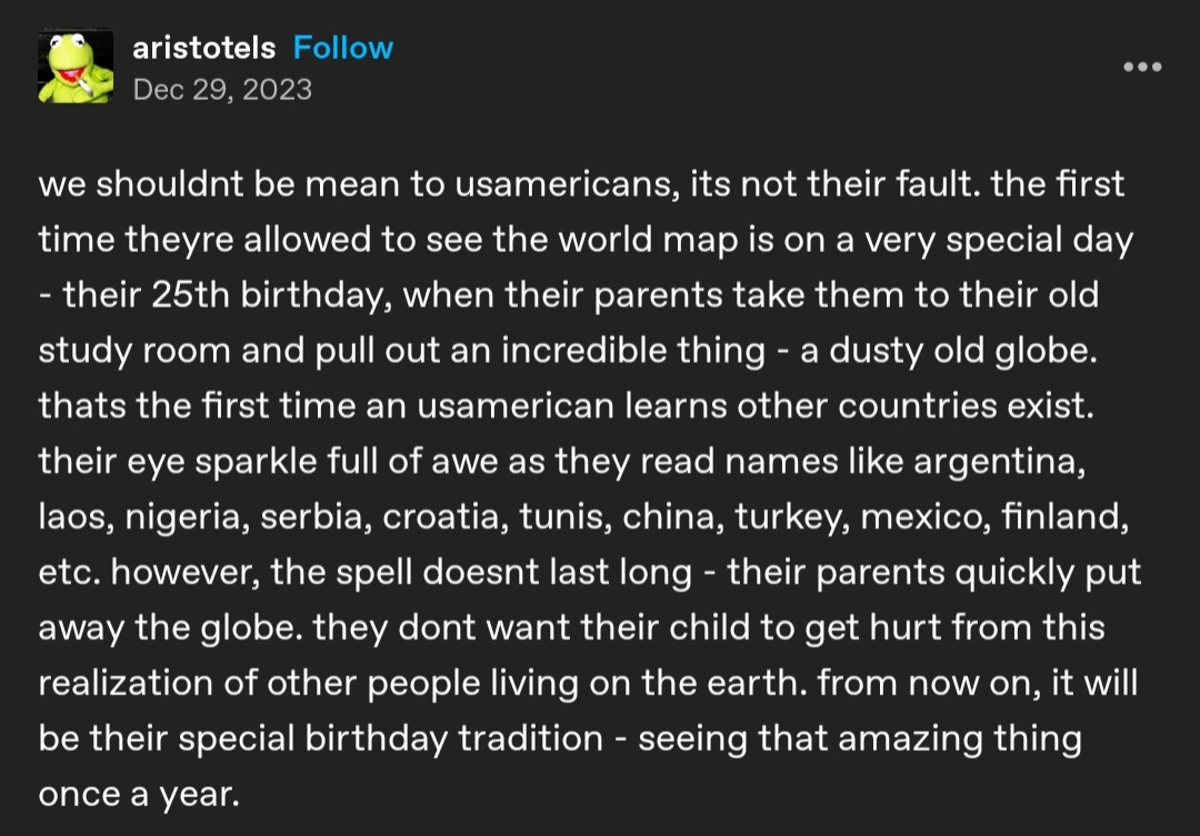 tumblr post by aristotels, dated 2023/12/29

we shouldnt be mean to usamericans, its not their fault. the first time theyre allowed to see the world map is on a very special day - their 25th birthday, when their parents take them to their old study room and pull out an incredible thing - a dusty old globe. thats the first time an usamerican learns other countries exist. their eye sparkle full of awe as they read names like argentina, laos, nigeria, serbia, croatia, tunis, china, turkey, mexico, finland, etc. however, the spell doesnt last long - their parents quickly put away the globe. they dont want their child to get hurt from this realization of other people living on the earth. from now on, it will be their special birthday tradition - seeing that amazing thing once a year.