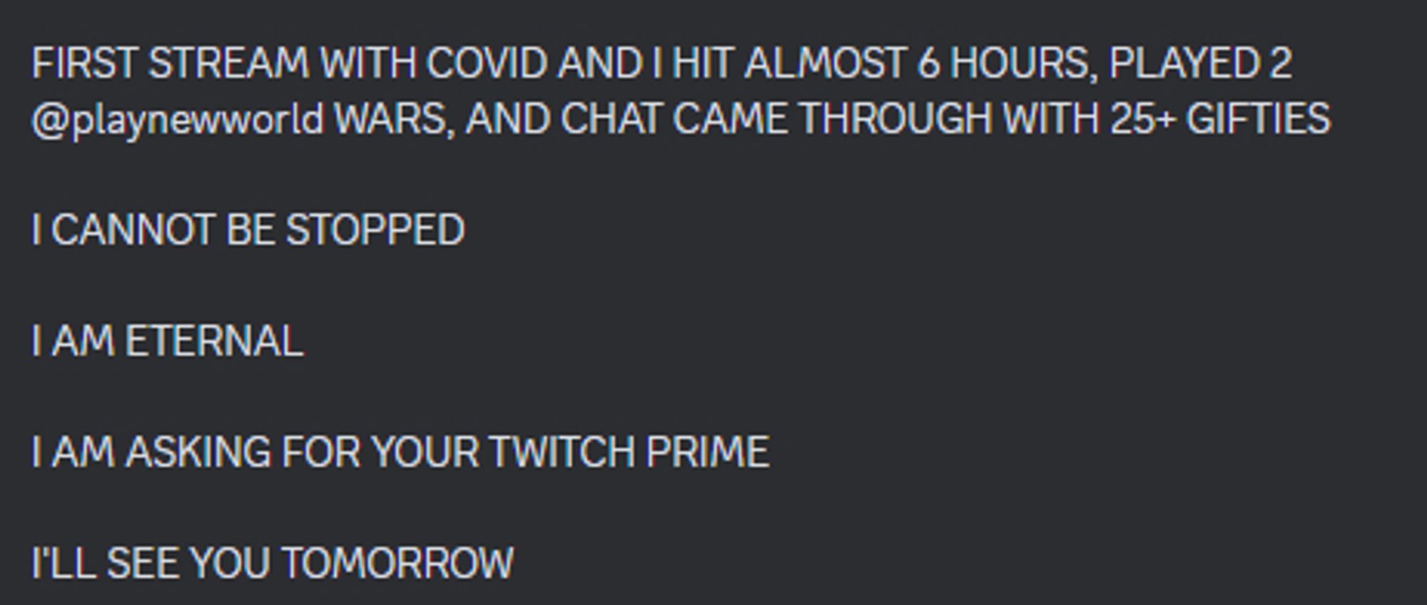 Tweet from a twitter user that attended twitchcon while unknowingly sick with covid
it reads:

FIRST STREAM WITH COVID AND I HIT ALMOST 6 HOURS, PLAYED 2 @playnewworld WARS, AND CHAT CAME THROUGH WITH 25+ GIFTIES

I CANNOT BE STOPPED

I AM ETERNAL

I AM ASKING FOR YOUR TWITCH PRIME

I'LL SEE YOU TOMORROW