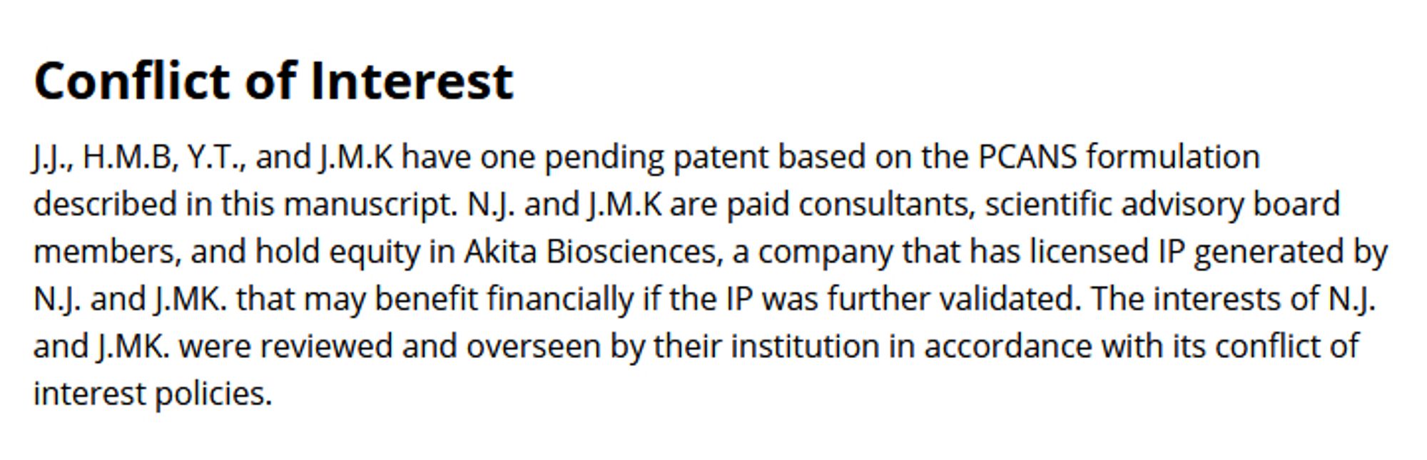 This is the conflict of interest statement from the paper being talked about in Chise's thread. It reads:

J.J., H.M.B, Y.T., and J.M.K have one pending patent based on the PCANS formulation described in this manuscript. N.J. and J.M.K are paid consultants, scientific advisory board members, and hold equity in Akita Biosciences, a company that has licensed IP generated by N.J. and J.MK. that may benefit financially if the IP was further validated. The interests of N.J. and J.MK. were reviewed and overseen by their institution in accordance with its conflict of interest policies.