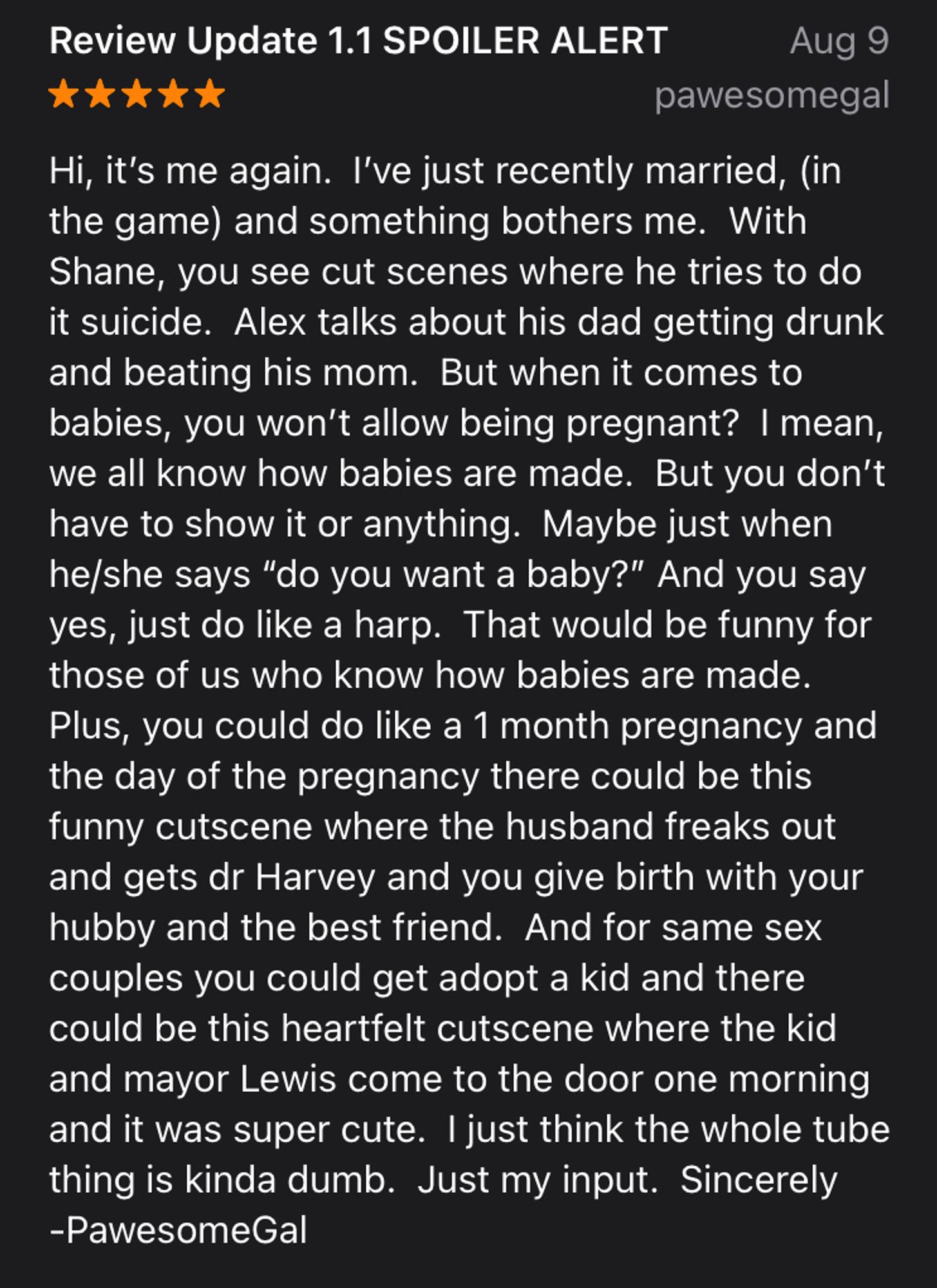 Review Update 1.1 SPOILER ALERT
Aug 9
pawesomegal
Hi, it's me again. I've just recently married, (in the game) and something bothers me. With Shane, you see cut scenes where he tries to do it suicide. Alex talks about his dad getting drunk and beating his mom. But when it comes to babies, you won't allow being pregnant? I mean, we all know how babies are made. But you don't have to show it or anything. Maybe just when he/she says "do you want a baby?" And you say yes, just do like a harp. That would be funny for those of us who know how babies are made.
Plus, you could do like a 1 month pregnancy and the day of the pregnancy there could be this funny cutscene where the husband freaks out and gets dr Harvey and you give birth with your hubby and the best friend. And for same sex couples you could get adopt a kid and there could be this heartfelt cutscene where the kid and mayor Lewis come to the door one morning and it was super cute. I just think the whole tube thing is kinda dumb. Jus