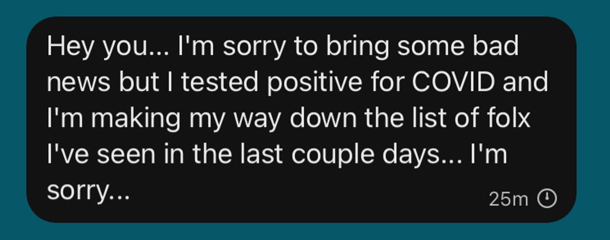 Text that reads: “Hey you... I'm sorry to bring some bad news but I tested positive for COVID and I'm making my way down the list of folx I've seen in the last couple days... I'm sorry...”