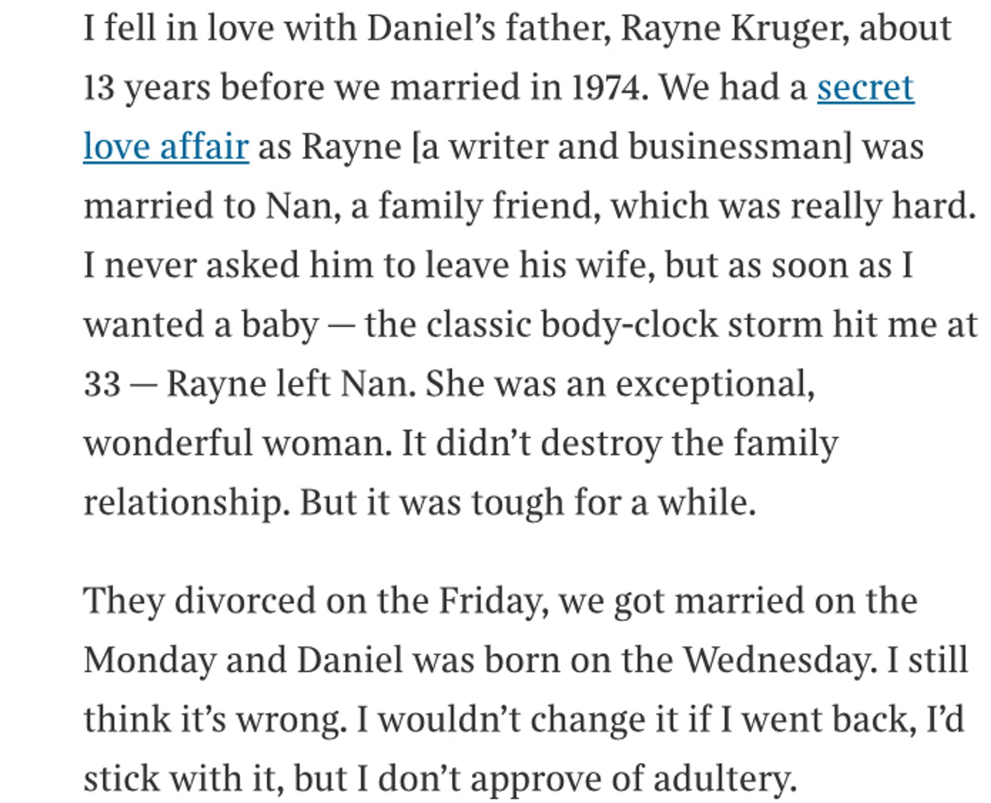 Extract from interview with Prue Leith: I fell in love with Daniel's father, Rayne Kruger, about 13 years before we married in 1974. We had a secret love affair as Rayne la writer and businessman] was married to Nan, a family friend, which was really hard.
I never asked him to leave his wife, but as soon as I wanted a baby - the classic body-clock storm hit me at 33 - Rayne left Nan. She was an exceptional, wonderful woman. It didn't destroy the family relationship. But it was tough for a while.
They divorced on the Friday, we got married on the Monday and Daniel was born on the Wednesday. I still think it's wrong. I wouldn't change it if I went back, I'd stick with it, but I don't approve of adultery.