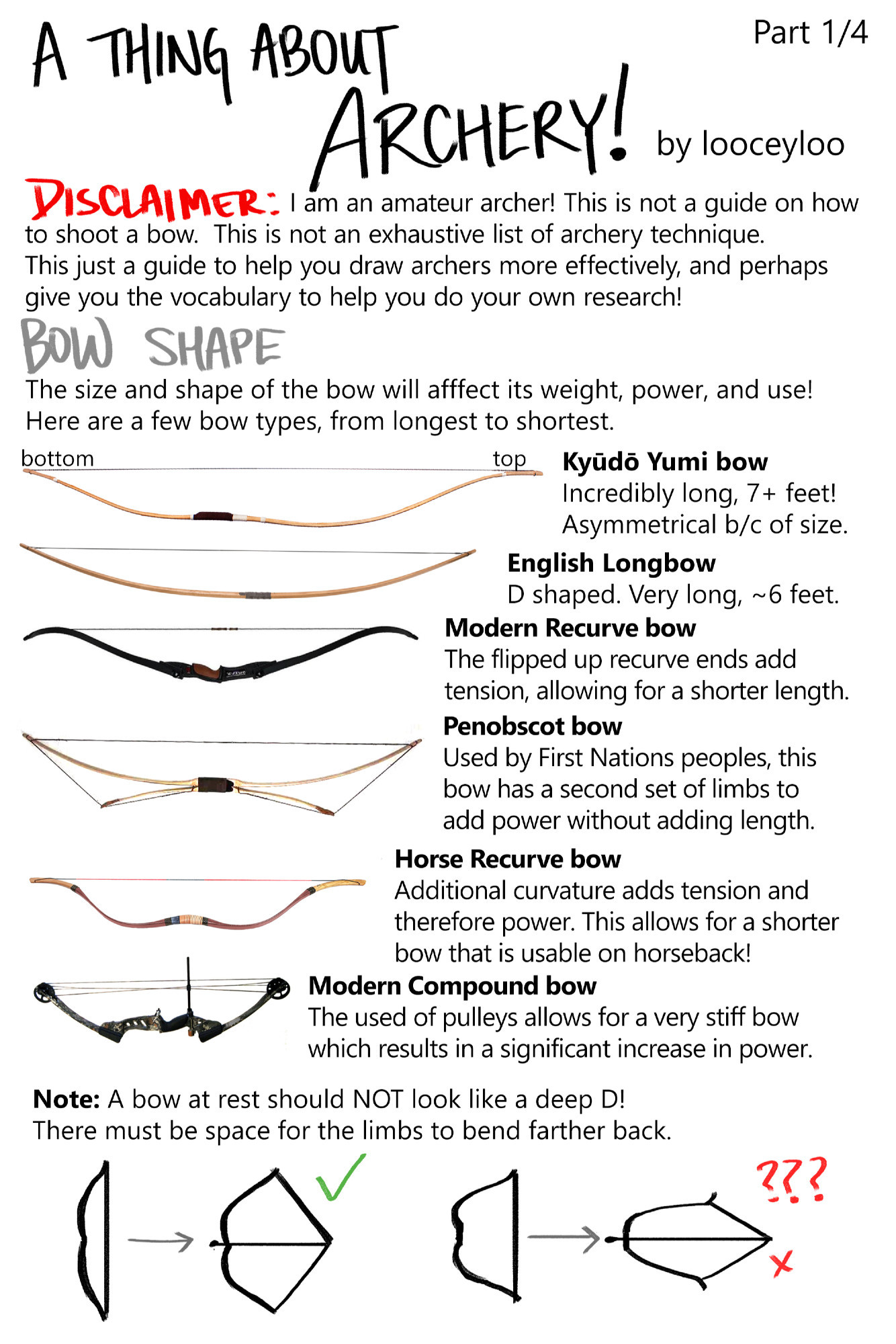 I am an amateur archer! This is not a guide on how to shoot a bow.  

BOW SHAPE: The size and shape of the bow will affect its weight, power, and use! Here are a few bow types, from longest to shortest.

Kyūdō Yumi bow: Incredibly long, 7+ feet! Asymmetrical because of size
English Longbow: D shaped. Very long, around 6 feet. 
Modern Recurve bow: The flipped up recurve ends add tension, allowing for a shorter length.
Penobscot bow: Used by First Nations peoples, this bow has a second set of limbs to add power without adding length.
Horse Recurve bow: Additional curvature adds tension and therefore power. This allows for a shorter bow that is usable on horseback!
Modern Compound bow
The used of pulleys allows for a very stiff bow, which results in a significant increase in power.
Note: A bow at rest should NOT look like a deep D!
There must be space for the limbs to bend farther back.