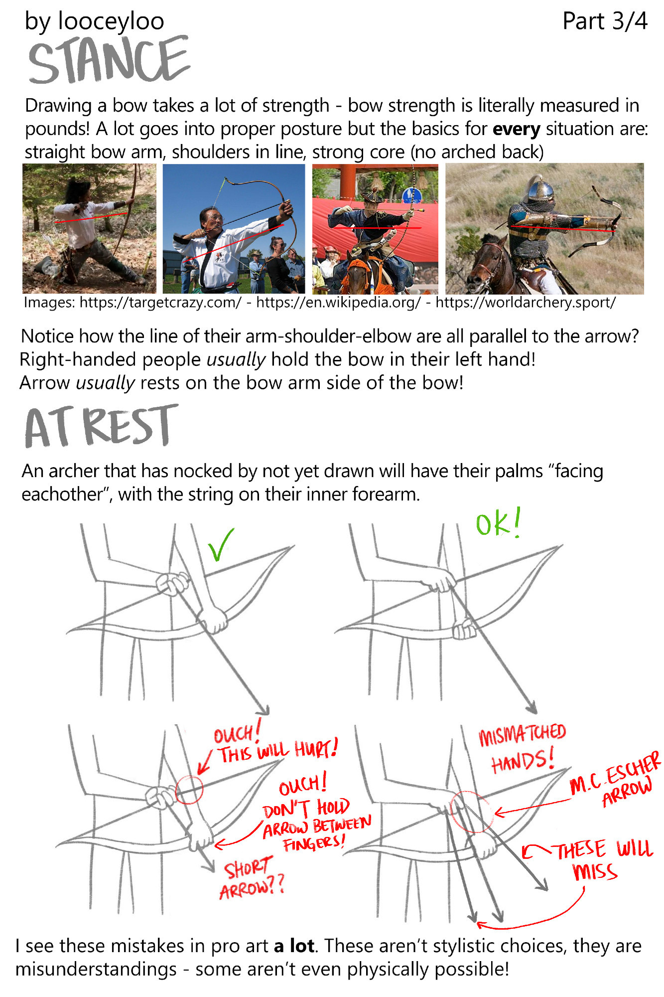 Part 3/4 STANCE!
Drawing a bow takes a lot of strength - bow strength is literally measured in 
pounds! A lot goes into proper posture but the basics for every situation are: 
straight bow arm, shoulders in line, strong core (no arched back)
(Image references of archers in various settings eg. crouching, horseback, aiming upward. They are all holding their arm-shoulders-arm-elbow in a straight line parallel to the drawnarrow)
Right-handed people usually hold the bow in their left hand. Arrow usually rests on the bow arm side of the bow.

AT REST
A good rule for drawing an archer that has nocked but not yet drawn is to have their palms “facing each other”, with the string on their inner forearm (Various illustrative good and bad examples)