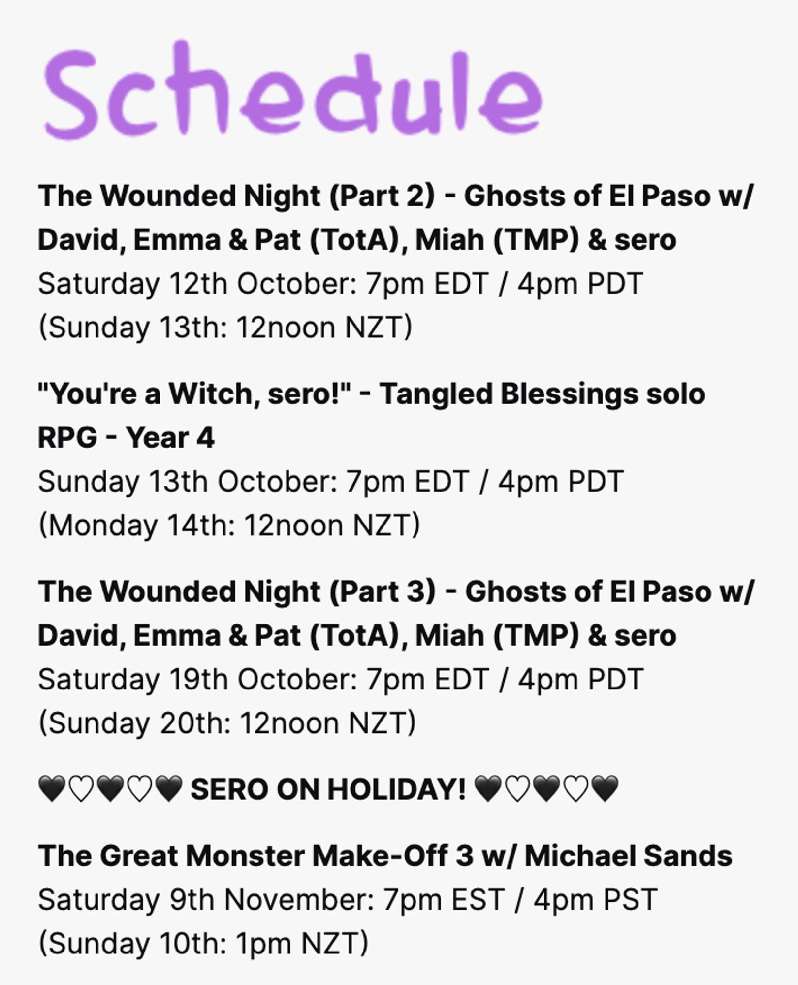 Text reads: Schedule
Saturday 12th October: 7pm EDT / 4pm PDT
(Sunday 13th: 12noon NZT)

"You're a Witch, sero!" - Tangled Blessings solo RPG - Year 4
Sunday 13th October: 7pm EDT / 4pm PDT
(Monday 14th: 12noon NZT)

The Wounded Night (Part 3) - Ghosts of El Paso w/ David, Emma & Pat (TotA), Miah (TMP) & sero
Saturday 19th October: 7pm EDT / 4pm PDT
(Sunday 20th: 12noon NZT)

SERO ON HOLIDAY!

The Great Monster Make-Off 3 w/ Michael Sands
Saturday 9th November: 7pm EST / 4pm PST
(Sunday 10th: 1pm NZT)