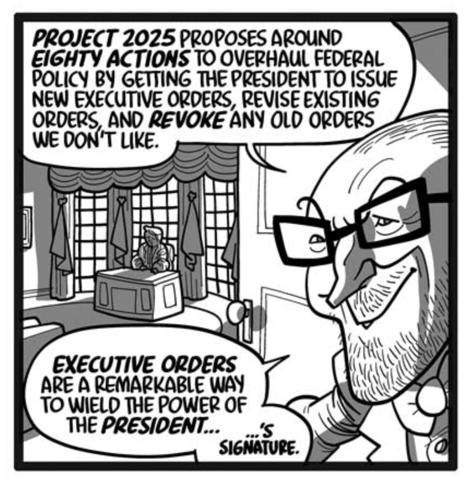 Wormtongue opens the Oval Office door, grinning. We can make out the figure of Donald Trump sitting inside.
WORMTONGUE: Project 2025 proposes around eighty actions to overhaul federal policy by getting the president to issue new executive orders, revise existing orders, and revoke any old orders we don’t like.
WORMTONGUE: Executive orders are a remarkable way to wield the power of the president…
WORMTONGUE (very small text): …’s signature.