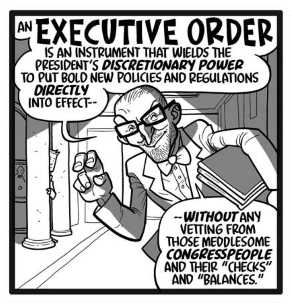 From the script: In a White House hallway leading to the Oval Office, a Project 2025 hump walks toward us in glasses, suit, and bowtie, with stubble and slicked-back hair. He addresses the reader directly, carrying a huge stack of executive orders in one arm. With his other hand he holds up two curled fingers doing “air quotes.” For the sake of labeling his dialogue, we’re going to call him WORMTONGUE.
WORMTONGUE: An executive order is an instrument that wields the president’s discretionary power to put bold new policies and regulations directly into effect—
WORMTONGUE: —without any vetting from those meddlesome congresspeople and their “checks” and “balances.”