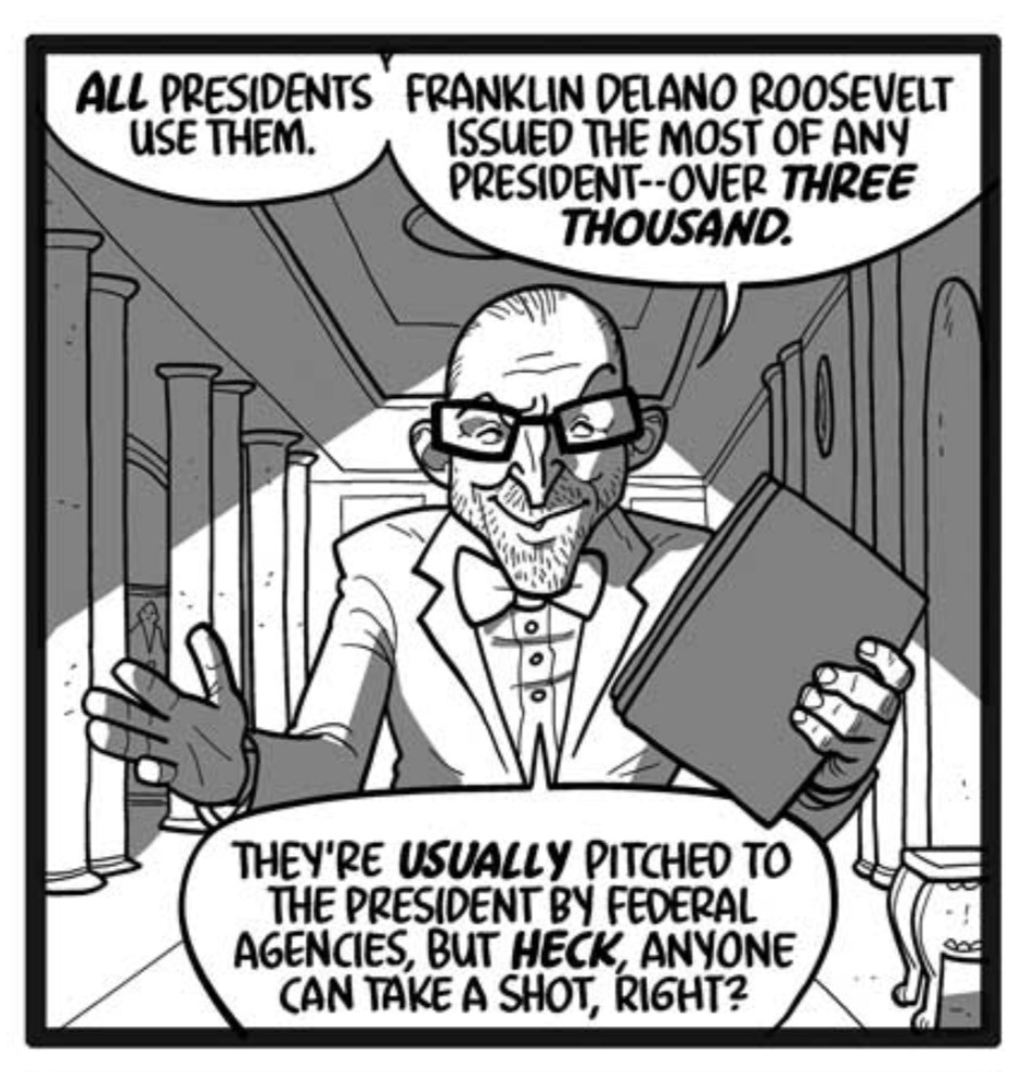 Wormtongue breezes through the hallway like he owns the place.
WORMTONGUE: All presidents use them. Franklin Delano Roosevelt issued the most of any president–over three thousand.
WORMTONGUE: They’re usually pitched to the president by federal agencies, but heck, anyone can take a shot, right?