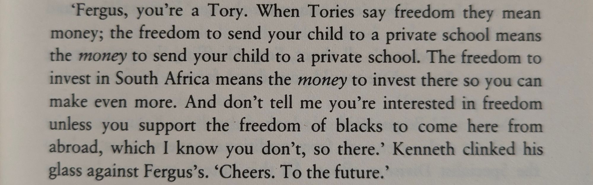 'Fergus, you're a Tory. When Tories say freedom they mean money; the freedom to send your child to a private school means the money to send your child to a private school. The freedom to invest in South Africa means the money to invest there so you can make even more. And don't tell me you're interested in freedom unless you support the freedom of blacks to come here from abroad, which I know you don't, so there.' Kenneth clinked his glass against Fergus's. 'Cheers. To the future.'

from The Crow Road by Iain Banks.