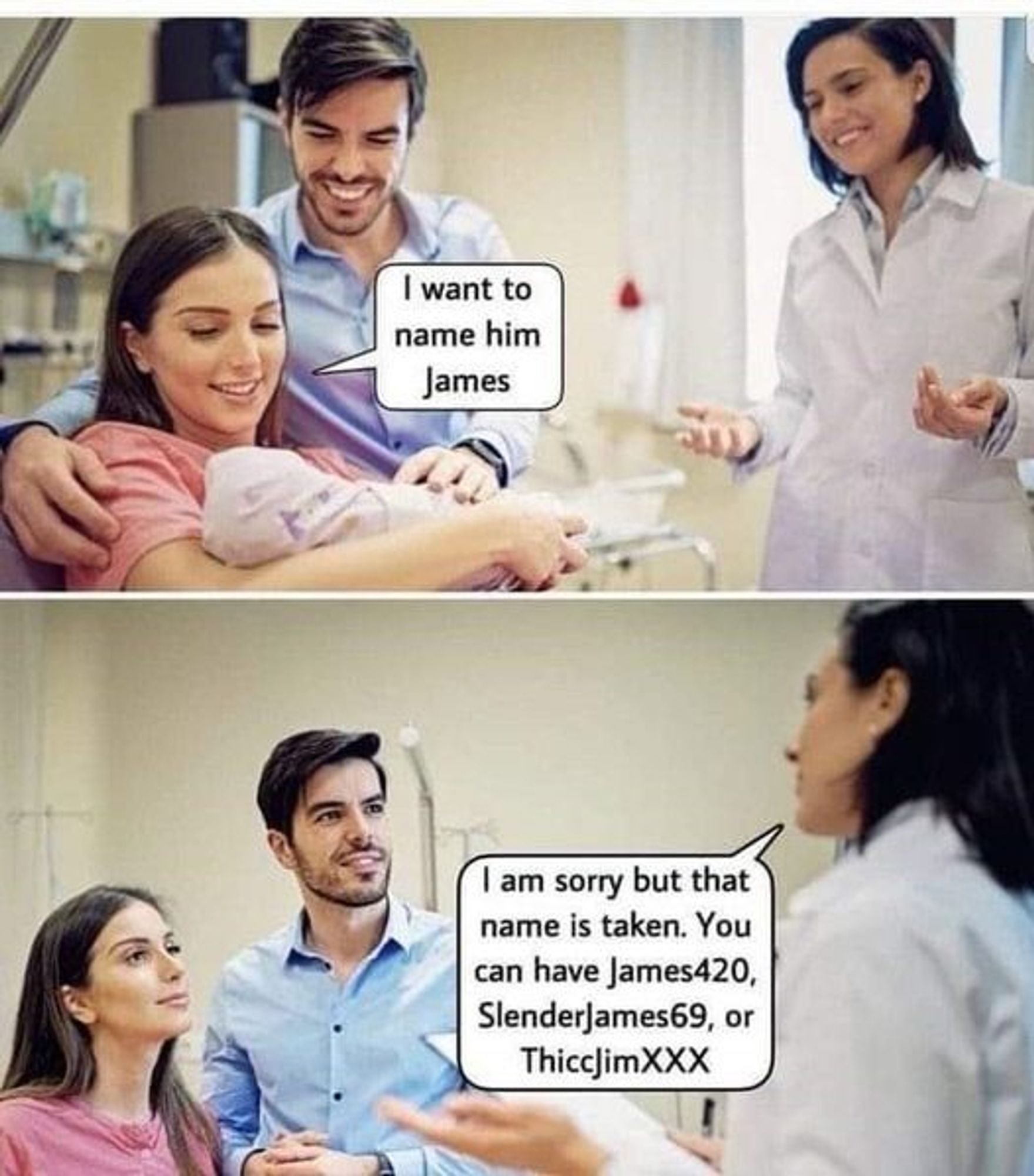 Couple in hospital with newborn.
Woman: I want to name him James.
Dr: I am sorry but that name is taken. You can have James420, SlenderJames69, or ThiccJimXXX