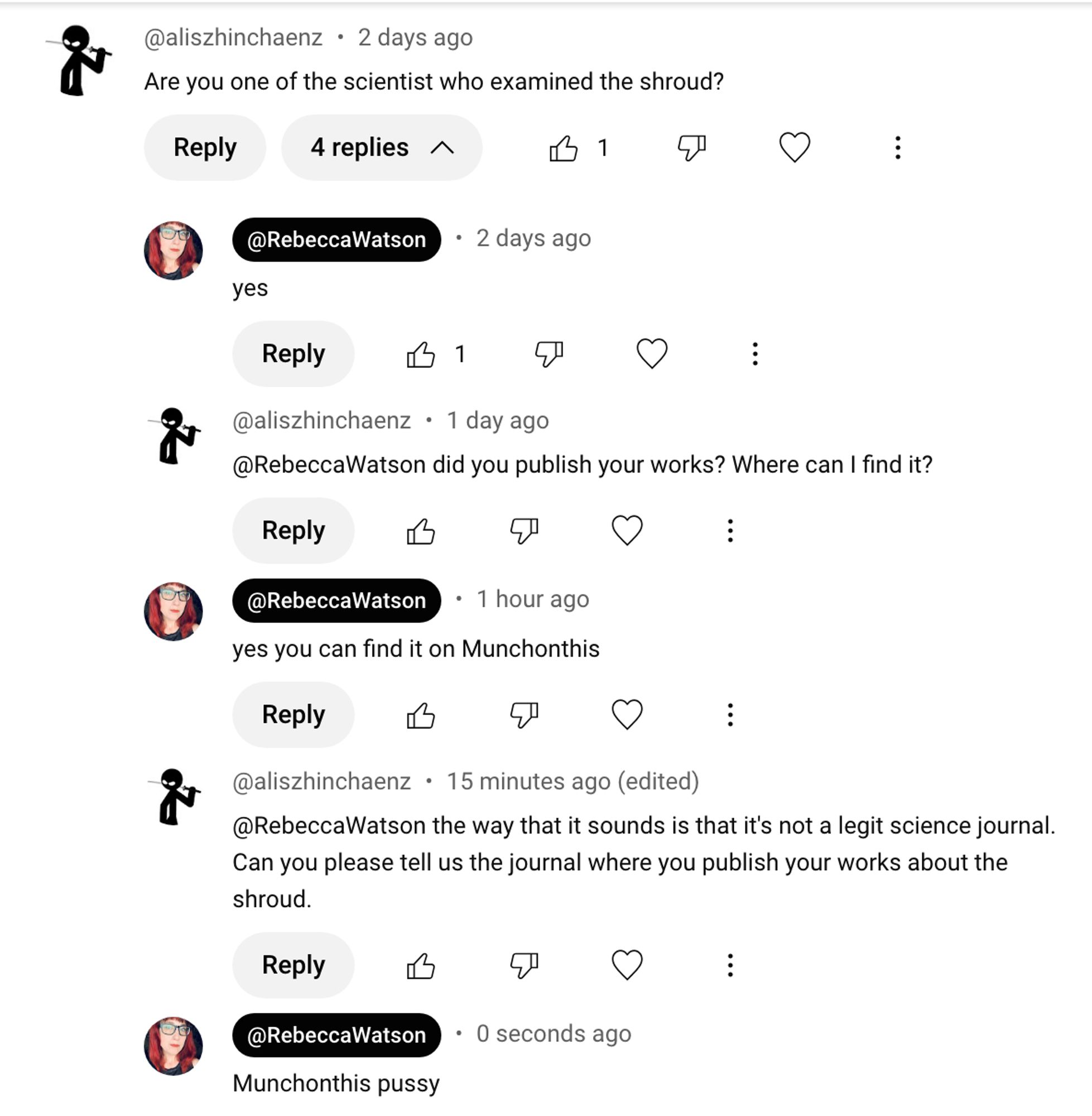 youtube comments:
@aliszhinchaenz
Are you one of the scientist who examined the shroud?

@RebeccaWatson
yes

@aliszhinchaenz
@RebeccaWatson did you publish your works? Where can I find it?

@RebeccaWatson
yes you can find it on Munchonthis

@aliszhinchaenz
@RebeccaWatson the way that it sounds is that it's not a legit science journal.
Can you please tell us the journal where you publish your works about the shroud.

@RebeccaWatson
Munchonthis pussy