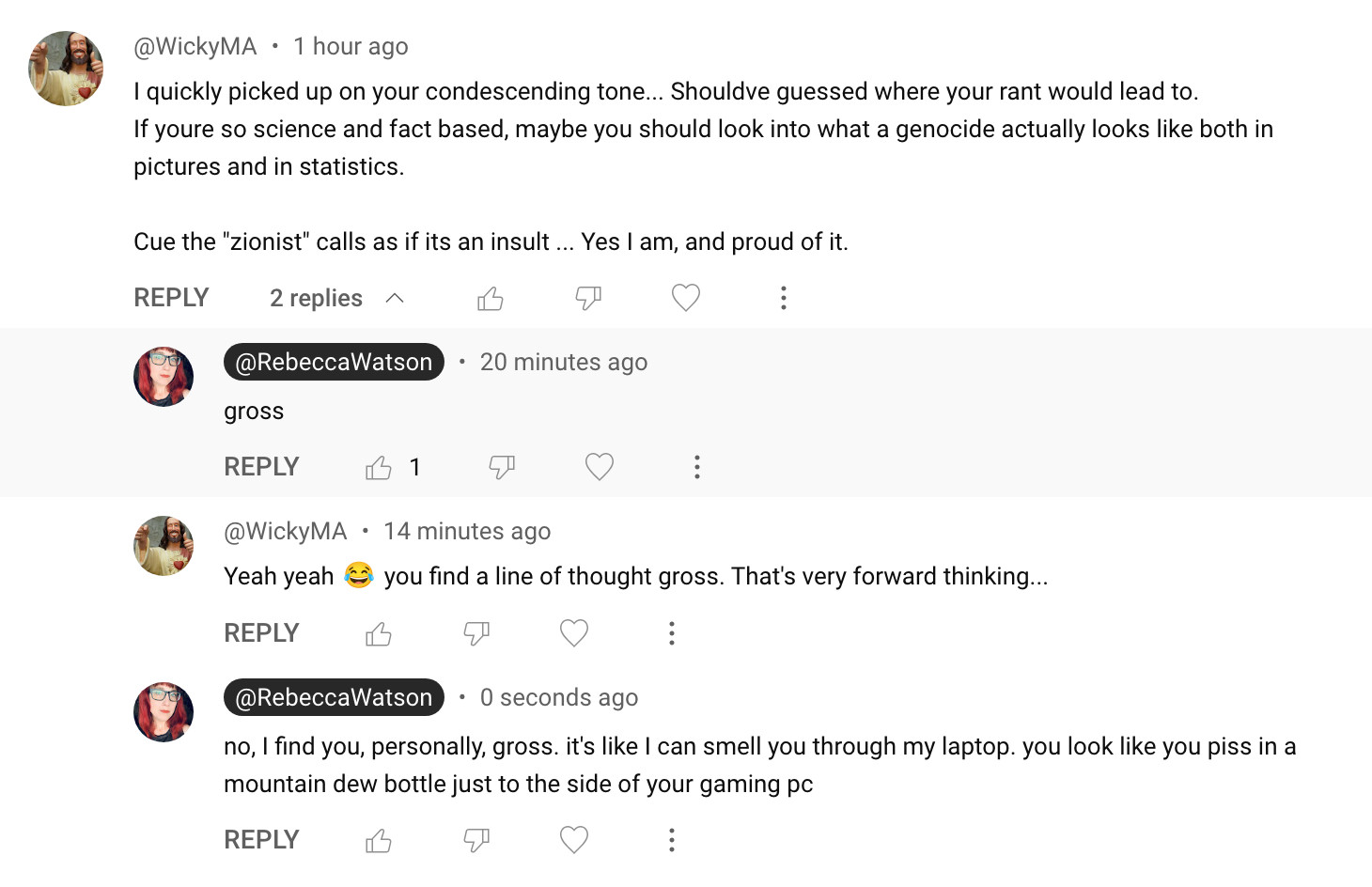 @WickyMA  • 1 hour ago
I quickly picked up on your condescending tone... Shouldve guessed where your rant would lead to.
If youre so science and fact based, maybe you should look into what a genocide actually looks like both in pictures and in statistics.

Cue the "zionist" calls as if its an insult ... Yes I am, and proud of it.




@RebeccaWatson
@RebeccaWatson
  • 20 minutes ago
gross

1



@WickyMA
@WickyMA  • 14 minutes ago
Yeah yeah 😂 you find a line of thought gross. That's very forward thinking...




@RebeccaWatson
@RebeccaWatson
  • 0 seconds ago
no, I find you, personally, gross. it's like I can smell you through my laptop. you look like you piss in a mountain dew bottle just to the side of your gaming pc