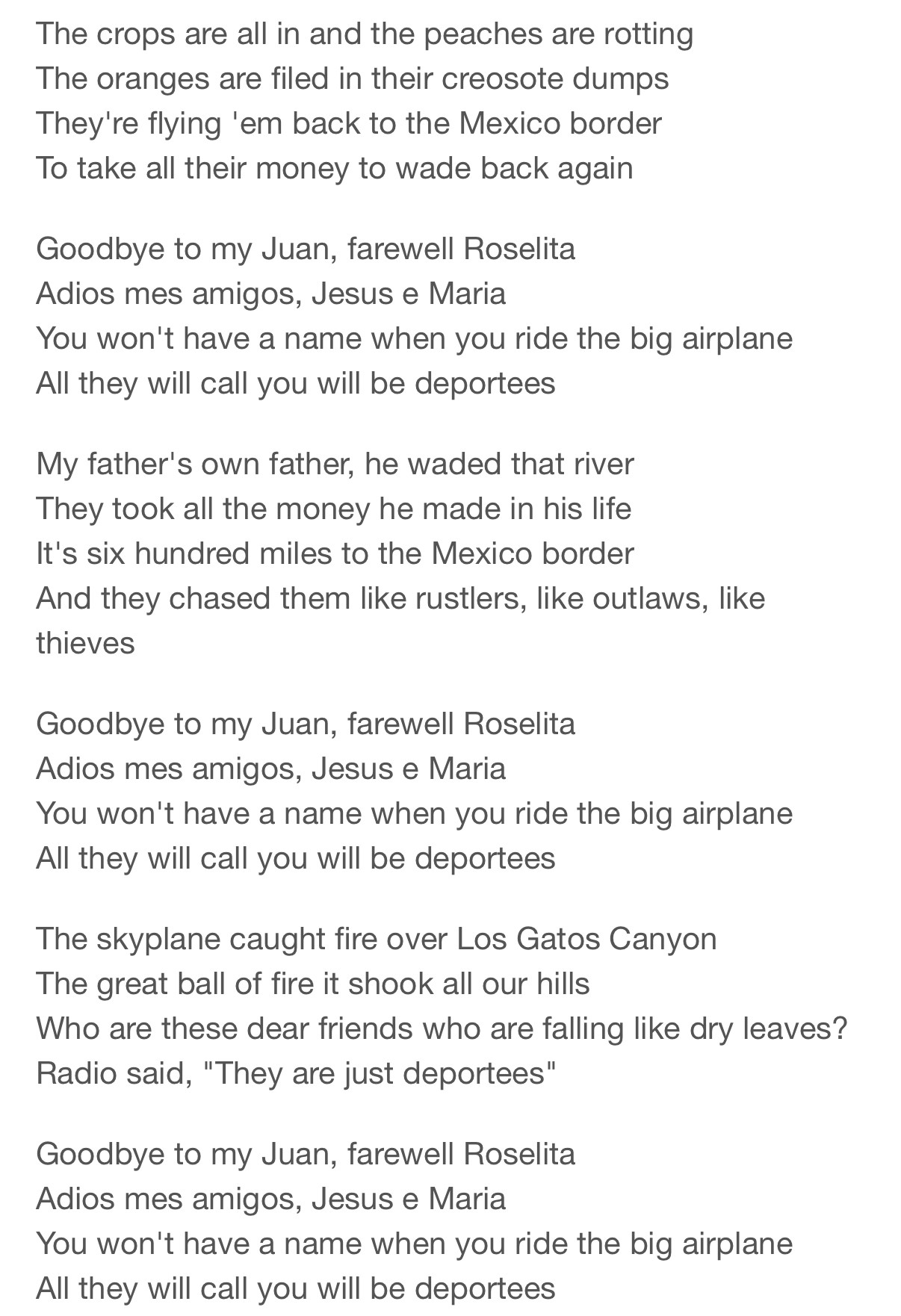 The crops are all in and the peaches are rotting
The oranges are filed in their creosote dumps
They're flying 'em back to the Mexico border
To take all their money to wade back again
Goodbye to my Juan, farewell Roselita
Adios mes amigos, Jesus e Maria
You won't have a name when you ride the big airplane
All they will call you will be deportees
My father's own father, he waded that river
They took all the money he made in his life
It's six hundred miles to the Mexico border
And they chased them like rustlers, like outlaws, like thieves
Goodbye to my Juan, farewell Roselita
Adios mes amigos, Jesus e Maria
You won't have a name when you ride the big airplane
All they will call you will be deportees
The skyplane caught fire over Los Gatos Canyon
The great ball of fire it shook all our hills
Who are these dear friends who are falling like dry leaves?
Radio said, "They are just deportees"
Goodbye to my Juan, farewell Roselita
Adios mes amigos, Jesus e Maria
You won't have a name when you ride the big airplane
All they will call you will be deportees