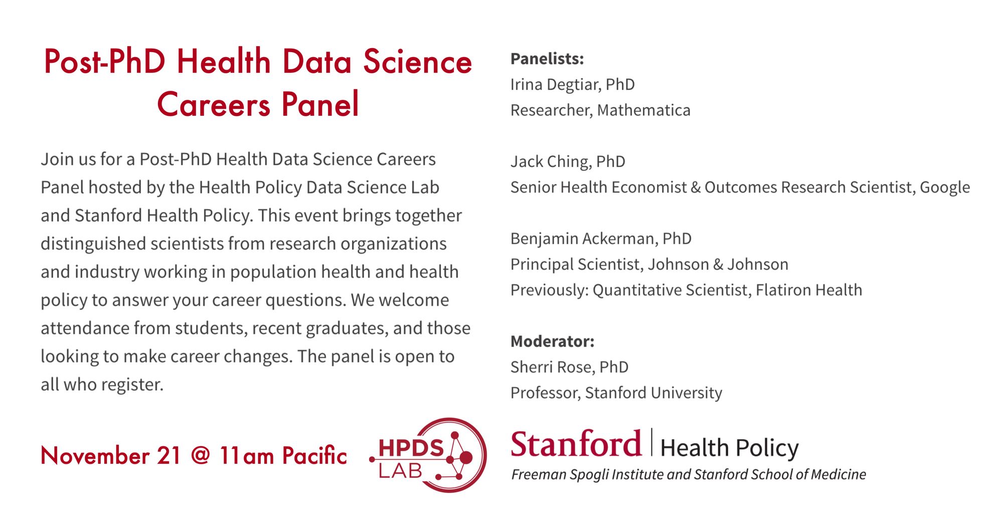 Image with information about the Post-PhD Health Data Science Careers Panel including panelists, date and summary. “Join us for a Post-PhD Health Data Science Careers Panel hosted by the Health Policy Data Science Lab and Stanford Health Policy. This event brings together distinguished scientists from research organizations and industry working in population health and health policy to answer your career questions. We welcome attendance from students, recent graduates, and those looking to make career changes. The panel is open to all who register. Panelists:
Irina Degtiar, PhD
Researcher, Mathematica

Jack Ching, PhD
Senior Health Economist & Outcomes Research Scientist, Google

Benjamin Ackerman, PhD
Principal Scientist, Johnson & Johnson
Previously: Quantitative Scientist, Flatiron Health

Moderator:
Sherri Rose, PhD
Professor, Stanford University

November 21 @ 11am Pacific”