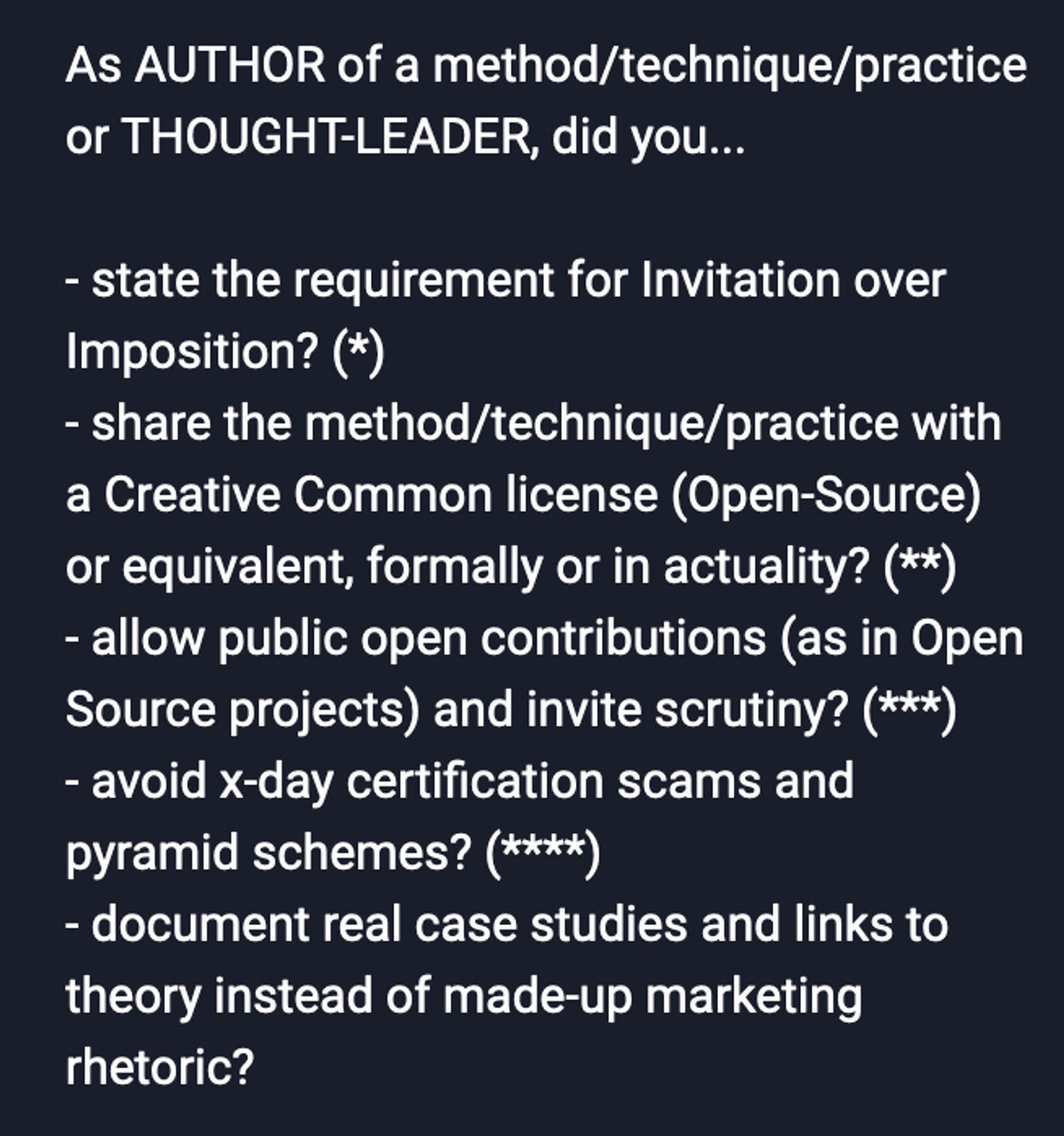 As AUTHOR of a method/technique/practice or THOUGHT-LEADER, did you...

- state the requirement for Invitation over Imposition? (*)
- share the method/technique/practice with a Creative Common license (Open-Source) or equivalent, formally or in actuality? (**)
- allow public open contributions (as in Open Source projects) and invite scrutiny? (***)
- avoid x-day certification scams and pyramid schemes? (****)
- document real case studies and links to theory instead of made-up marketing rhetoric?