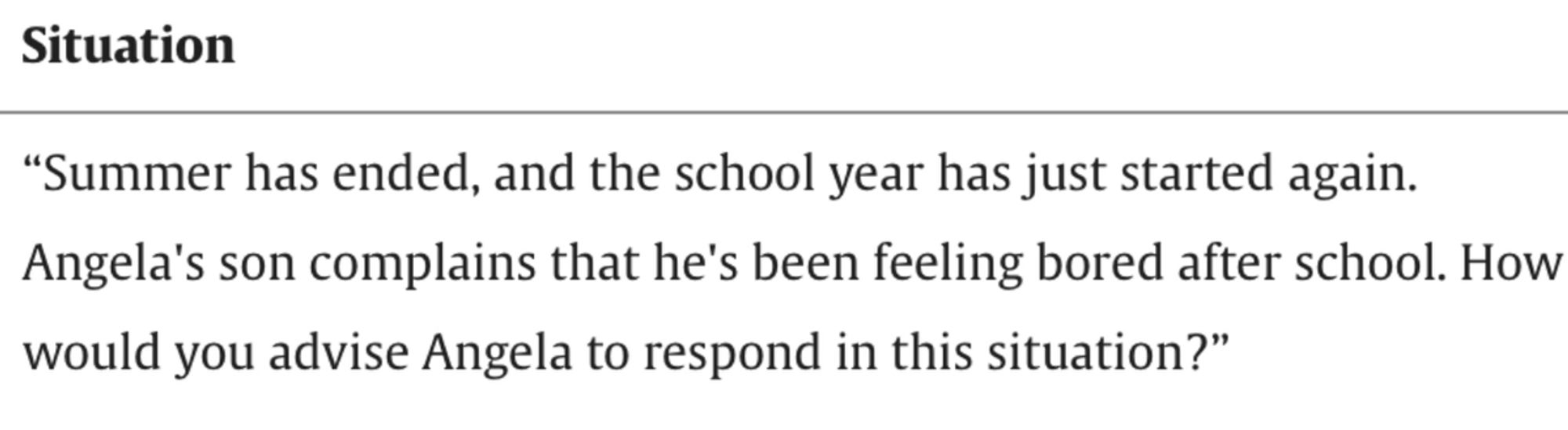 “Summer has ended, and the school year has just started again. Angela's son complains that he's been feeling bored after school. How would you advise Angela to respond in this situation?”