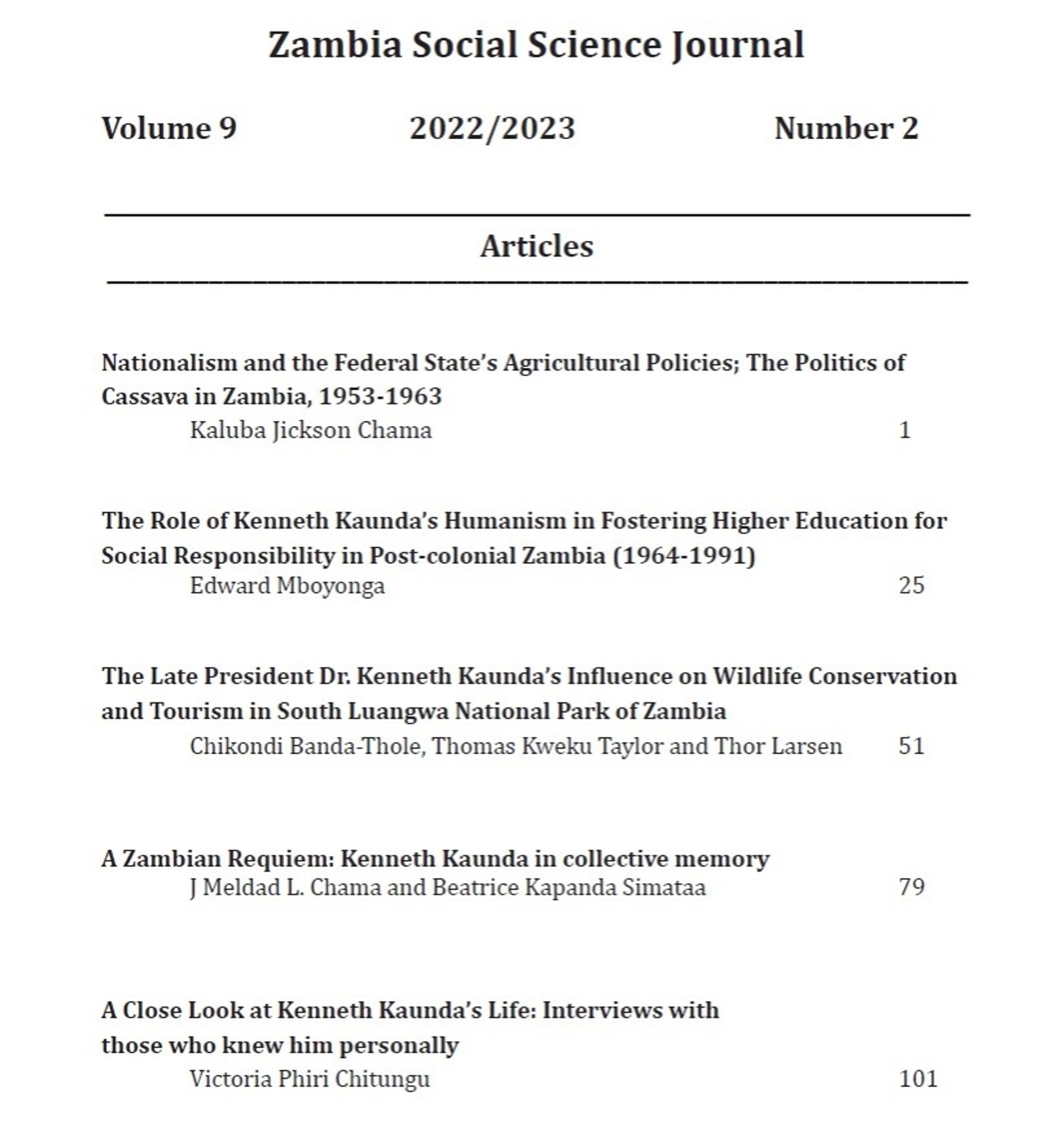 Table of contents with black text on a white background. 
Text reads: "Zambia Social Science Journal  
Volume 9 2022/2023 
 Number 2  
Articles  
Nationalism and the Federal State's Agricultural Policies; The Politics of Cassava in Zambia, 1953-1963 Kaluba Jickson Chama 1

The Role of Kenneth Kaunda's Humanism in Fostering Higher Education for Social Responsibility in Post-colonial Zambia (1964-1991) Edward Mboyonga 25 

The Late President Dr. Kenneth Kaunda's Influence on Wildlife Conservation and Tourism in South Luangwa National Park of Zambia Chikondi Banda-Thole, Thomas Kweku Taylor and Thor Larsen 51  

A Zambian Requiem: Kenneth Kaunda in collective memory J Meldad L. Chama and Beatrice Kapanda Simataa 79 

A Close Look at Kenneth Kaunda's Life: Interviews with those who knew him personally Victoria Phiri Chitungu 101"