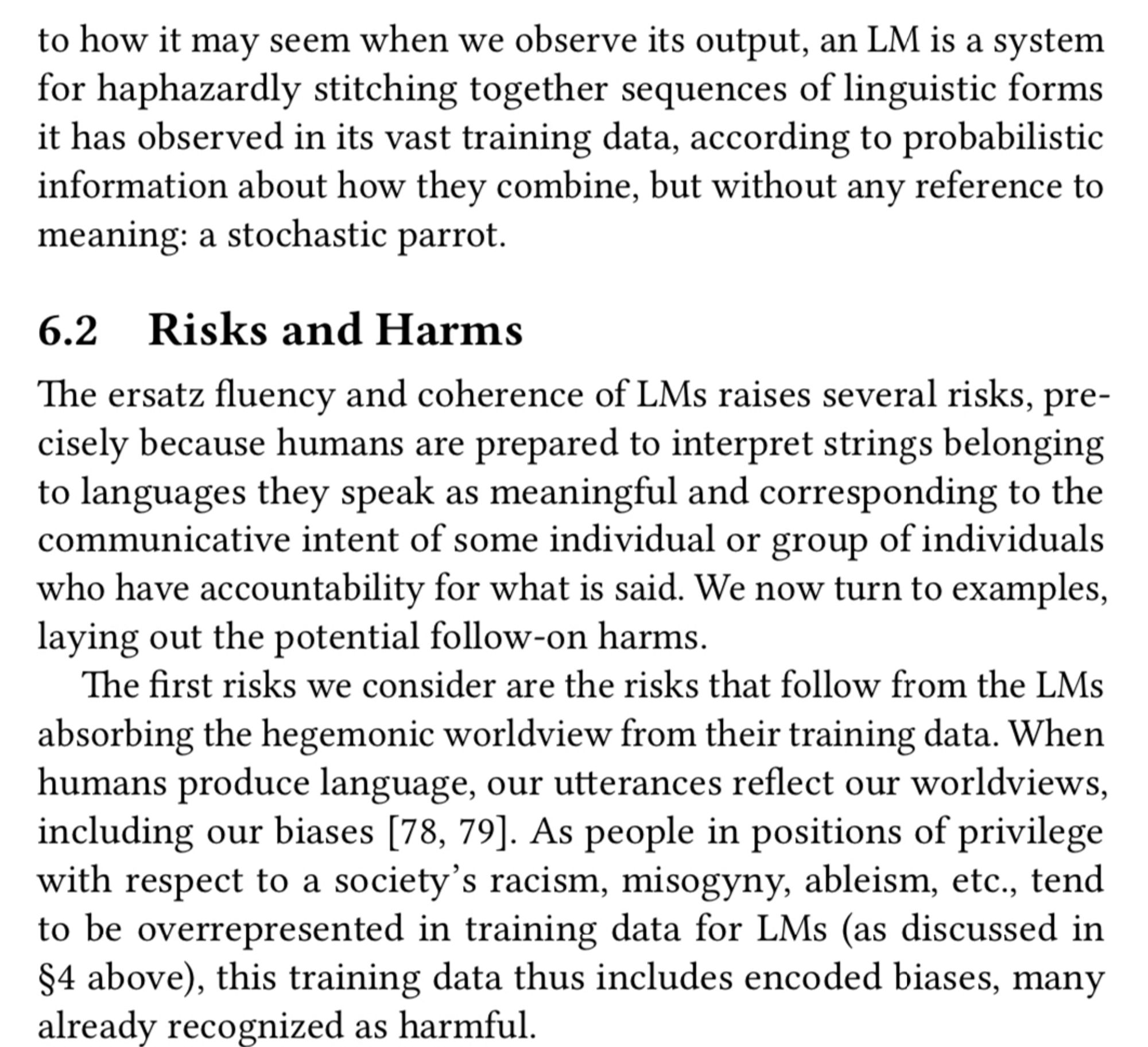 to how it may seem when we observe its output, an LM is a system for haphazardly stitching together sequences of linguistic forms it has observed in its vast training data, according to probabilistic information about how they combine, but without any reference to meaning: a stochastic parrot.
6.2 Risks and Harms
The ersatz fluency and coherence of LMs raises several risks, precisely because humans are prepared to interpret strings belonging to languages they speak as meaningful and corresponding to the communicative intent of some individual or group of individuals who have accountability for what is said. We now turn to examples, laying out the potential follow-on harms.
The first risks we consider are the risks that follow from the LMs absorbing the hegemonic worldview from their training data. When humans produce language, our utterances reflect our worldviews, including our biases [78, 79]. As people in positions of privilege with respect to a society's racism, misogyny, ableism,