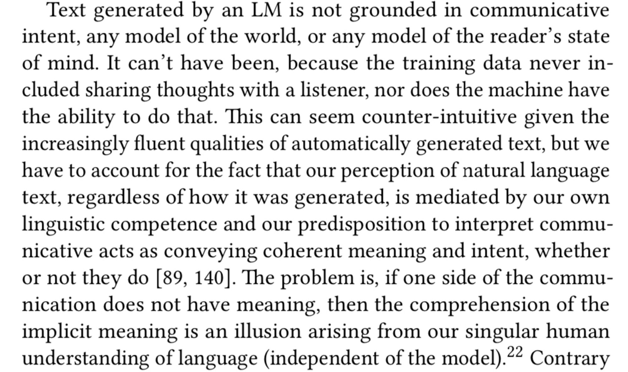 Text generated by an LM is not grounded in communicative intent, any model of the world, or any model of the reader's state of mind. It can't have been, because the training data never included sharing thoughts with a listener, nor does the machine have the ability to do that. This can seem counter-intuitive given the increasingly fluent qualities of automatically generated text, but we have to account for the fact that our perception of natural language text, regardless of how it was generated, is mediated by our own linguistic competence and our predisposition to interpret communicative acts as conveying coherent meaning and intent, whether or not they do [89, 140]. The problem is, if one side of the communication does not have meaning, then the comprehension of the implicit meaning is an illusion arising from our singular human understanding of language (independent of the model).22 Contrary