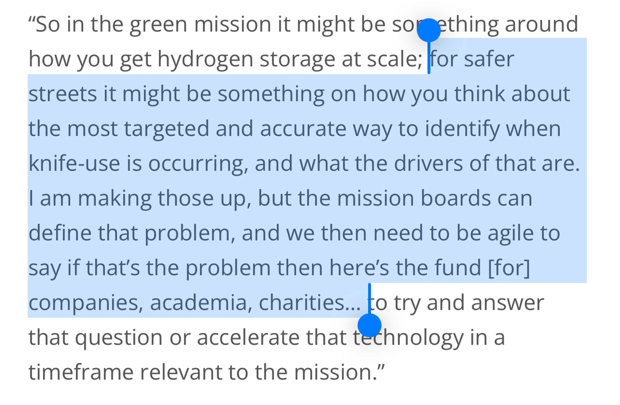 "So in the green mission it might be sorething around how you get hydrogen storage at scale; for safer streets it might be something on how you think about the most targeted and accurate way to identify when knife-use is occurring, and what the drivers of that are.
I am making those up, but the mission boards can define that problem, and we then need to be agile to say if that's the problem then here's the fund [for] companies, academia, charities. to try and answer that question or accelerate that technology in a timeframe relevant to the mission."