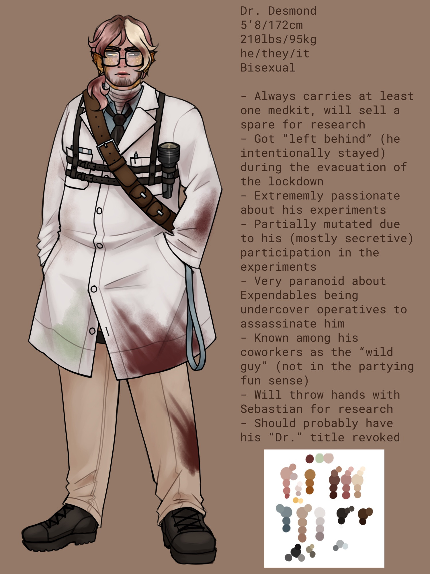 Dr. Desmond
5’8/172cm
210lbs/95kg
he/they/it
Bisexual 

- Always carries at least one medkit, will sell a spare for research
- Got “left behind” (he intentionally stayed)during the evacuation of the lockdown
- Extremely passionate about his experiments
- Partially mutated due to his (mostly secretive) participation in the experiments 
- Very paranoid about expendables being undercover operatives to assassinate him
- Known among his coworkers as the “wild guy” (not in the partying fun sense)
- Will throw hands with Sebastian for research
- Should probably have his “Dr.” title revoked