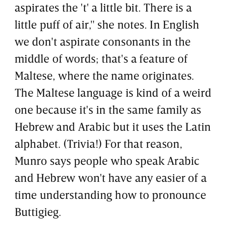 Excerpt from linked article: “aspirates the 't' a little bit. There is a little puff of air," she notes. In English we don't aspirate consonants in the middle of words; that's a feature of Maltese, where the name originates. The Maltese language is kind of a weird one because it's in the same family as Hebrew and Arabic but it uses the Latin alphabet. (Trivia!) For that reason, Munro says people who speak Arabic and Hebrew won't have any easier of a time understanding how to pronounce Buttigieg.”