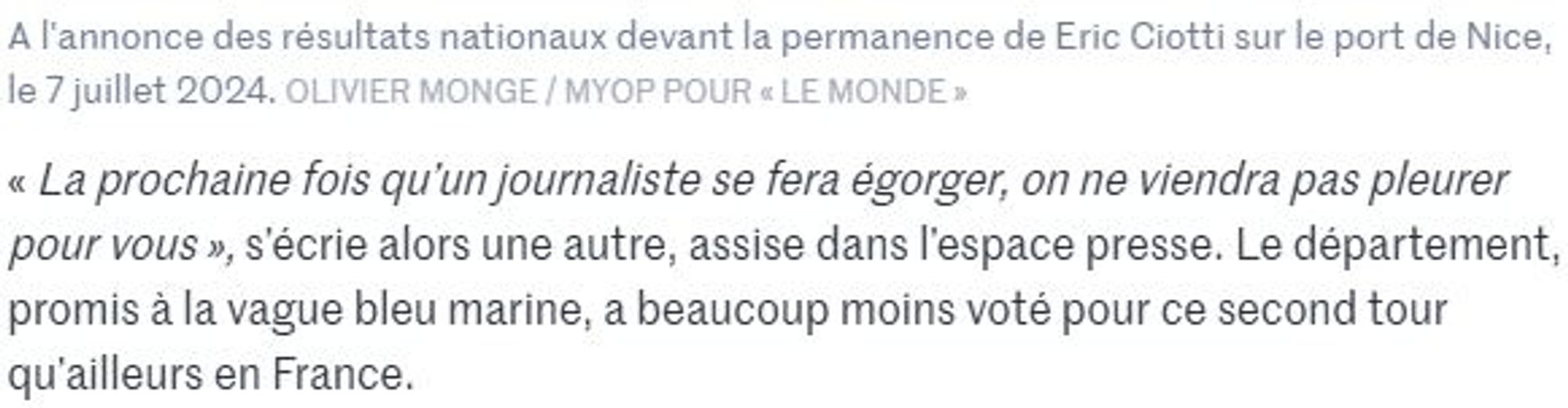 Extrait d'un article du Monde, reprenant les réactions de militants RN niçois, suite aux premiers résultats des législatives 2024.
Une femme s'écrie « La prochaine fois qu’un journaliste se fera égorger, on ne viendra pas pleurer pour vous ».