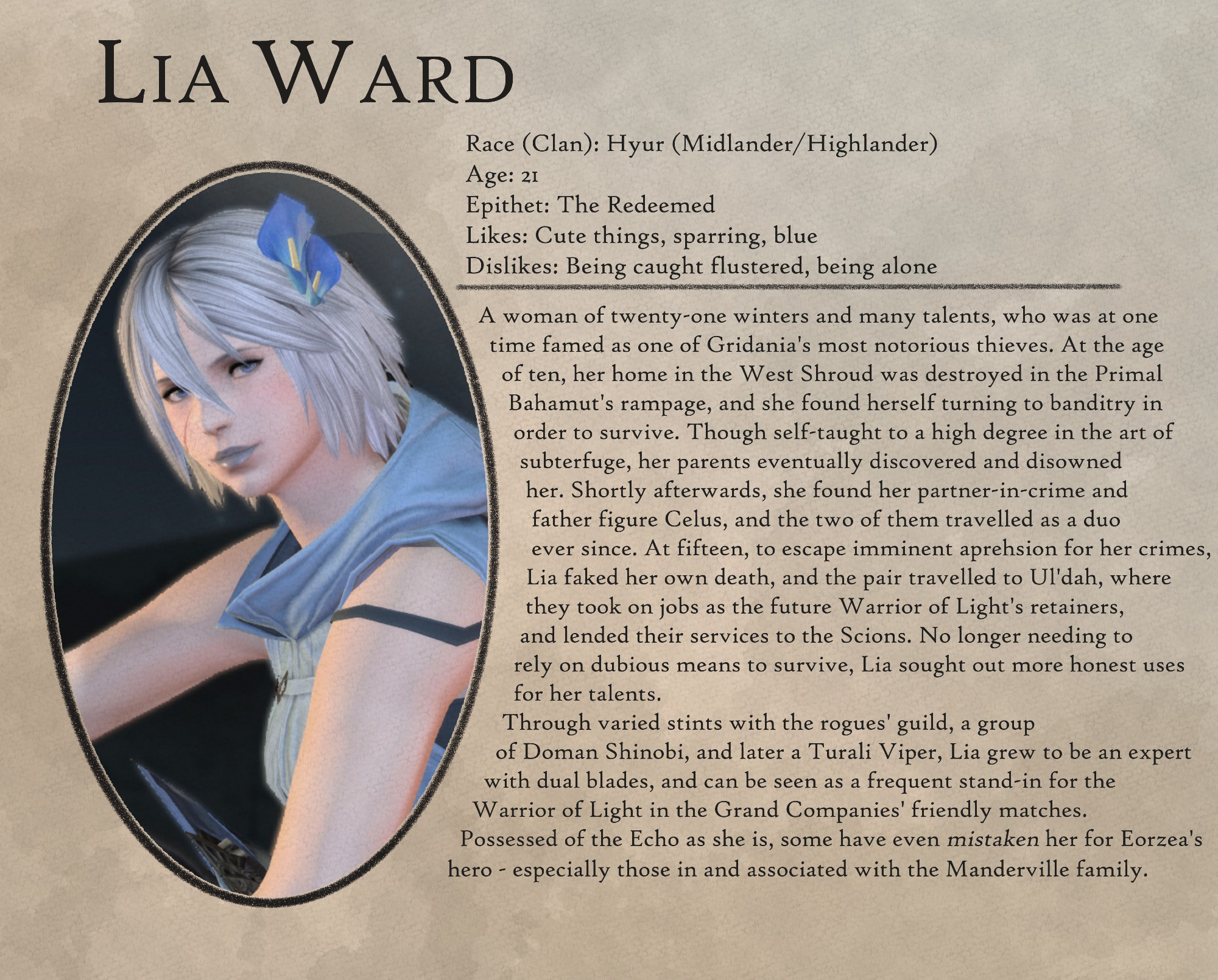 Lia Ward

Race (Clan): Hyur (Midlander/Highlander)
Age: 21
Epithet: The Redeemed
Likes: Cute things, sparring, blue
Dislikes: Being caught flustered, being alone

-

A woman of twenty-one winters and many talents, who was at one
time famed as one of Gridania's most notorious thieves. At the age
of ten, her home in the West Shroud was destroyed in the Primal
Bahamut's rampage, and she found herself turning to banditry in
order to survive. Though self-taught to a high degree in the art of
subterfuge, her parents eventually discovered and disowned
her. Shortly afterwards, she found her partner-in-crime and
father figure Celus, and the two of them travelled as a duo
ever since. At fifteen, to escape imminent aprehsion for her crimes,
Lia faked her own death, and the pair travelled to Ul'dah, where
they took on jobs as the future Warrior of Light's retainers,
and lended their services to the Scions. No longer needing to
rely on dubious means to survive, Lia sought out more honest uses
for her talents.

Through varied stints with the rogues' guild, a group
of Doman Shinobi, and later a Turali Viper, Lia grew to be an expert
with dual blades, and can be seen as a frequent stand-in for the
Warrior of Light in the Grand Companies' friendly matches.
Possessed of the Echo as she is, some have even mistaken her for Eorzea's
hero - especially those in and associated with the Manderville family