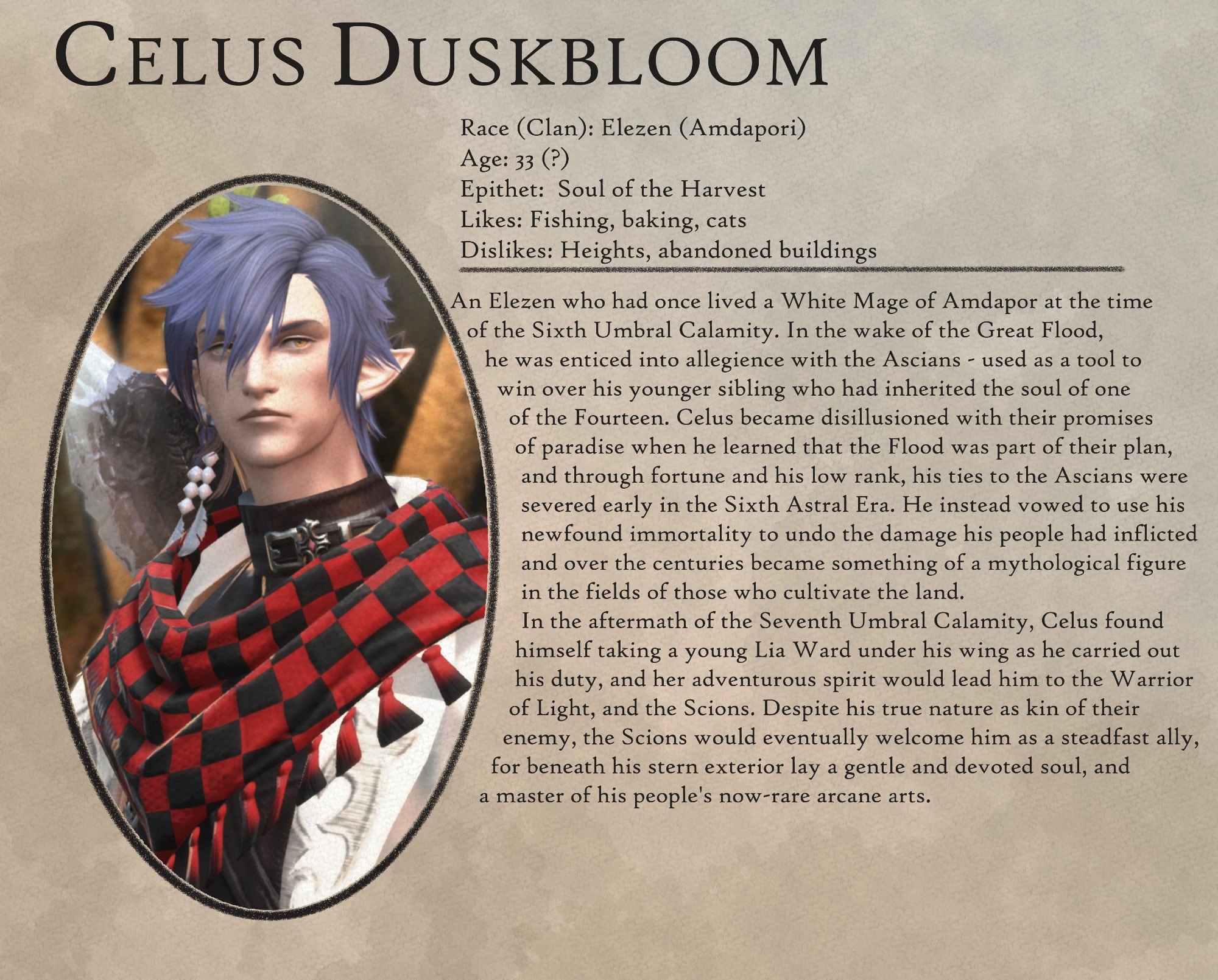 Celus Duskbloom

Race (Clan): Elezen (Amdapori)
Age: 33 (?)
Epithet: Soul of the Harvest
Likes: Fishing, baking, cats
Dislikes: Heights, abandoned buildings

-

An Elezen who had once lived a White Mage of Amdapor at the time
of the Sixth Umbral Calamity. In the wake of the Great Flood,
he was enticed into allegience with the Ascians - used as a tool to
win over his younger sibling who had inherited the soul of one
of the Fourteen. Celus became disillusioned with their promises
of paradise when he learned that the Flood was part of their plan,
and through fortune and his low rank, his ties to the Ascians were
severed early in the Sixth Astral Era. He instead vowed to use his
newfound immortality to undo the damage his people had inflicted
and over the centuries became something of a mythological figure
in the fields of those who cultivate the land.

In the aftermath of the Seventh Umbral Calamity, Celus found
himself taking a young Lia Ward under his wing as he carried out
his duty, and her adventurous spirit would lead him to the Warrior
of Light, and the Scions. Despite his true nature as kin of their
enemy, the Scions would eventually welcome him as a steadfast ally,
for beneath his stern exterior lay a gentle and devoted soul, and
a master of his people's now-rare arcane arts.