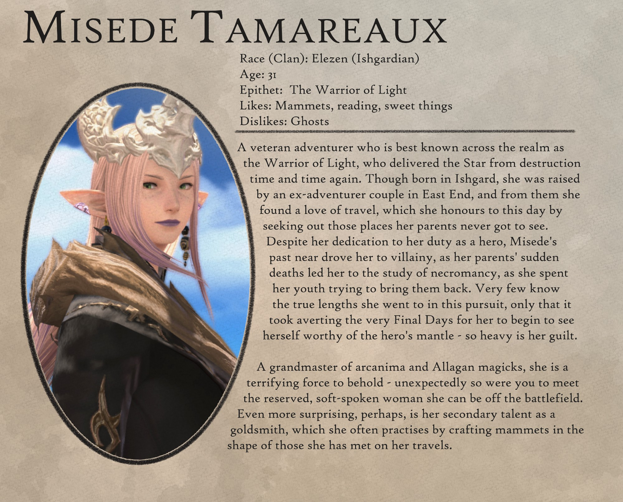 Misede Tamareaux

Race (Clan): Elezen (Ishgardian)
Age: 31
Epithet: The Warrior of Light
Likes: Mammets, reading, sweet things
Dislikes: Ghosts

-

A veteran adventurer who is best known across the realm as
the Warrior of Light, who delivered the Star from destruction
time and time again. Though born in Ishgard, she was raised
by an ex-adventurer couple in East End, and from them she
found a love of travel, which she honours to this day by
seeking out those places her parents never got to see.
Despite her dedication to her duty as a hero, Misede's
past near drove her to villainy, as her parents' sudden
deaths led her to the study of necromancy, as she spent
her youth trying to bring them back. Very few know
the true lengths she went to in this pursuit, only that it
took averting the very Final Days for her to begin to see
herself worthy of the hero's mantle - so heavy is her guilt. A grandmaster of arcanima and Allagan magicks, she is a terrifying force to behold - unexpectedly so were you to meet the reserved, soft-spoken woman she can be off the battlefield.

Even more surprising, perhaps, is her secondary talent as a
goldsmith, which she often practises by crafting mammets in the
shape of those she has met on her travels.